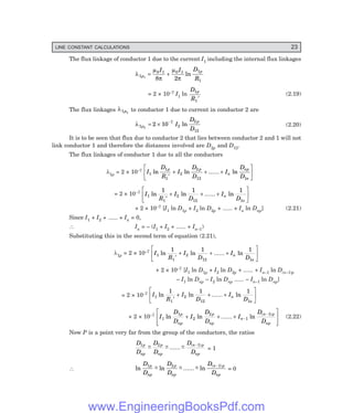 LINE CONSTANT CALCULATIONS 23
The flux linkage of conductor 1 due to the current I1 including the internal flux linkages
λ
µ
π
µ
π
1
0 1 0 1 1
1
1
8 2
p
p
I I D
R
= + ln
= 2 × 10–7 I1 ln
D
R
p
1
1′
(2.19)
The flux linkages λ1 2
p to conductor 1 due to current in conductor 2 are
λ1
7
2
2
12
2
2 10
p
p
I
D
D
= × −
ln (2.20)
It is to be seen that flux due to conductor 2 that lies between conductor 2 and 1 will not
link conductor 1 and therefore the distances involved are D2p and D12.
The flux linkages of conductor 1 due to all the conductors
λ1p = 2 × 10–7 I
D
R
I
D
D
I
D
D
p p
n
np
n
1
1
1
2
2
12 1
ln ln ...... ln
′
+ + +
L
NM O
QP
= 2 × 10–7
I
R
I
D
I
D
n
n
1
1
2
12 1
1 1 1
ln ln ...... ln
′
+ + +
L
NM O
QP
+ 2 × 10–7 [I1 ln D1p + I2 ln D2p + ...... + In ln Dnp] (2.21)
Since I1 + I2 + ...... + In = 0,
∴ In = – (I1 + I2 + ...... + In–1)
Substituting this in the second term of equation (2.21),
λ1p = 2 × 10–7
I
R
I
D
I
D
n
n
1
1
2
12 1
1 1 1
ln ln ...... ln
′
+ + +
L
NM O
QP
+ 2 × 10–7 [I1 ln D1p + I2 ln D2p + ...... + In–1 ln D(n–1)p
– I1 ln Dnp – I2 ln Dnp ...... – In–1 ln Dnp]
= 2 × 10–7 I
R
I
D
I
D
n
n
1
1
2
12 1
1 1 1
ln ln ...... ln
′
+ + +
L
NM O
QP
+ 2 × 10–7
I
D
D
I
D
D
I
D
D
p
np
p
np
n
n p
np
1
1
2
2
1
1
ln ln ...... ln
( )
+ + +
L
N
MM
O
Q
PP
−
−
(2.22)
Now P is a point very far from the group of the conductors, the ratios
D
D
D
D
D
D
p
np
p
np
n p
np
1 2 1
~ ~ ...... ~ ( )
− − −
−
= 1
∴ ln ~ ln ~ ...... ~ ln
( )
D
D
D
D
D
D
p
np
p
np
n p
np
1 2 1
− − −
−
= 0
www.EngineeringBooksPdf.com
 