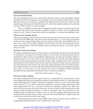 PROTECTIVE RELAYS 383
Current Graded System
This type of grading is done on a system where the fault current varies appreciably with the
location of the fault. This means as we go towards the source the fault current increases. With
this if the relays are set to pick at a progressively higher current towards the source, then the
disadvantage of the long time delay that occurs in case of time graded systems can be partially
overcome. This is known as current grading.
Since it is difficult to determine the magnitude of the current accurately and also the
accuracy of the relays under transient conditions is likely to suffer, current grading alone
cannot be used. Usually a combination of the two gradings, i.e., current time grading is used.
Time-Current Grading System
This type of grading is achieved with the help of inverse time overcurrent relays and the most
widely used is the IDMT relay. The other inverse characteristics, e.g., very inverse or extremely
inverse are also employed depending upon the system requirements. If the IDMT relays are
slow at low values of overloads, extremely inverse relays are used and if the fault current
reduces substantially as the fault location moves away from the source, very inverse type of
relays are used.
Selection of Current Setting
For proper coordination between various relays on a radial feeder, the pick up of a relay should
be such that it will operate for all short circuits in its own line and should provide back up
protection for short circuits in immediately adjoining line. For back up protection setting, it
should be equal to the value of the current when the fault is at the far end of the adjoining
section with minimum generation connected to the system. A 3-phase fault under maximum
generation gives the maximum fault current and line-to-line fault under minimum generation
gives the minimum fault current. The relay must respond between these two extreme limits.
On a radial system the current setting of the relay farthest from the source should be minimum
and it goes on increasing as we go towards the source. According to Indian Standard
specifications the operating value should exceed 1.3 times the setting, i.e.,
Min short circuit current ≥ 1.3Isetting
Selection of Time Setting
For proper coordination between various relays on a radial feeder the operating time of the
relay farthest from the source should be minimum and it should increase as we go towards the
source. Referring to Fig. 14.29(b), if the time of operation of relay 1 is say T1, that of the relay
2 say T2 then T2 = T1 + t, where t is the time step between successive relays and consists of the
time of operation of C.B. at 1, over-travel of relay at 2 and factor of safety time. Here over-
travel of relay at 2 means, the travel of the relay at 2 due to inertia of the moving system of the
relay even after the fault at location 1 is removed. A suitable value of over-travel is 0.1 sec.
Similarly factor of safety time is taken as 0.1 sec. The time grading should be done at the
maximum fault currents because at lower values it will automatically have a higher selectivity
as the curves are more inverse in that range.
The characteristics of the various IDMT relays used on system in Fig. 14.29(b) on a
simple graph should look like the ones in thick lines in Fig. 14.30.
www.EngineeringBooksPdf.com
 