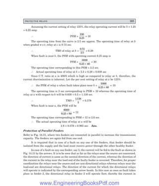 PROTECTIVE RELAYS 385
Assuming the current setting of relay 125%, the relay operating current will be 5 × 1.25
= 6.25 amp.
∴ PSM =
100
6 25
.
= 16
The operating time from the curve is 2.5 sec approx. The operating time of relay at b
when graded w.r.t. relay at c is 0.72 sec.
∴ TMS of relay at b =
0 72
2 5
.
.
= 0.29
When fault is near b, the PSM with operating current 6.25 amp is
PSM =
5000
6 25 40
. ×
= 20
The operating time corresponding to this PSM = 2.2 sec.
∴ Actual operating time of relay at b = 2.2 × 0.29 = 0.638 sec
Since C.T. ratio at a is 400/5 which is high as compared to relay at b, therefore, the
current discrimination is inherent. Let the per cent setting of relay at a be 125%.
∴ the PSM of relay a when fault takes place near b =
5000
6 25 80
. ×
= 10
The operating time is 3 sec corresponding to PSM = 10 whereas the operating time of
relay at a with respect to b will be 0.638 + 0.5 = 1.138 sec.
∴ TMS =
1138
3
.
= 0.379
When fault is near a, the PSM will be
6000
6 25 80
. ×
= 12
The operating time corresponding to PSM = 12 is 2.6 sec.
∴ The actual operating time of relay at a will be
2.6 × 0.379 = 0.985 sec. Ans.
Protection of Parallel Feeders
Refer to Fig. 14.31, where two feeders are connected in parallel to increase the transmission
capacity. The feeders are again fed from one end.
It is required that in case of a fault on any one of the feeders, that feeder should be
isolated from the supply and the load must receive power through the other healthy feeder.
In case of a fault on any one feeder, say 2, the current will be fed to the fault as shown in
Fig. 14.31 by the arrows. It is to be seen that as far as the relays near the source are concerned,
the direction of current is same as the normal direction of the current, whereas the direction of
the current in the relay near the load end of the faulty feeder is reversed. Therefore, for proper
coordination the relays near the source-end are non-directional relays whereas relays near the
load-end are directional relays. The direction of the current for which the directional relays
will operate is indicated by the corresponding arrow heads. In this case as soon as fault takes
place in feeder 2, the directional relay in feeder 2 will operate first; thereby the current in
www.EngineeringBooksPdf.com
 