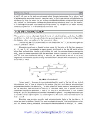 PROTECTIVE RELAYS 387
C and D will reset as the fault current ceases to flow through these relays. Out of relays F and
G, G has smaller operating time and, therefore, relay at G will operate first; thereby isolating
the feeder GE from the source. So far, we have considered the feeders being fed from one end
only. In case the flow of power could be reversed at will by connecting more than one sources,
it is necessary to consider each feeder separately without any reference to the others and any
one form of protection to be described next should be used.
14.10 DISTANCE PROTECTION
Whenever over-current relaying is found slow or is not selective distance protection should be
used. Since the fault currents depend upon the generating capacity and system configuration,
the distance relays are preferred to the overcurrent relays.
Consider Fig. 14.33 which consists of two line sections AB and CD; it is desired to provide
distance protection scheme.
The protection scheme is divided in three zones. Say for relay at A, the three zones are
Z1a, Z2a and Z3a. Z1a corresponds to approximately 80% length of the line AB and is a high
speed zone. No intentional time lag is provided for this zone. The ordinate shown corresponding
to Z1a gives the operating time in case the fault takes place in this zone. It is to be noted here
that the first zone is extended only up to 80% and not 100% length of the line as the relay
impedance measurement will not be very accurate towards the end of the line especially when
the current is offset.
A
Z2b
Z1a
Z1b
Z3d
Z2d
Z2a
B C
Z1d
Z1c
Z2c
Z3a
D
Fig. 14.33 3-zone protection.
Second zone Z2a for relay at A covers remaining 20% length of the line AB and 20% of
the adjoining line. In case of a fault in this section relay at A will operate when the time
elapsed corresponds to the ordinate Z2a.The main idea of the second zone is to provide protection
for the remaining 20% section of the line AB. In case of an arcing fault in section AB which
adds to the impedance of the line as seen by the relay at A, the adjustment is such that the
relay at A will see that impedance in second zone and will operate. This is why the second zone
is extended into the adjoining line. The operating time of the second zone is normally about 0.2
to 0.5 second.
The third zone unit at A provides back up protection for faults in the line CD, i.e., if
there is a fault in the line CD and if for some reason the relay at C fails to operate then relay
at A will provide back up protection. The delay time for the third zone is usually 0.4 to 1.00 sec.
www.EngineeringBooksPdf.com
 