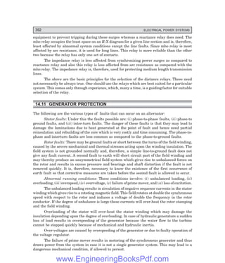 392 ELECTRICAL POWER SYSTEMS
equipment to prevent tripping during these surges whereas a reactance relay does need. The
mho relay occupies the least space on an R-X diagram for a given line section and is, therefore,
least affected by abnormal system conditions except the line faults. Since mho relay is most
affected by arc resistance, it is used for long lines. This relay is more reliable than the other
two because the relay has only one set of contacts.
The impedance relay is less affected from synchronizing power surges as compared to
reactance relay and also this relay is less affected from arc resistance as compared with the
mho relay. The impedance relay is, therefore, used for protecting medium length transmission
lines.
The above are the basic principles for the selection of the distance relays. These need
not necessarily be always true. One should use the relays which are best suited for a particular
system. This comes only through experience, which, many a time, is a guiding factor for suitable
selection of the relay.
14.11 GENERATOR PROTECTION
The following are the various types of faults that can occur on an alternator:
Stator faults: Under this the faults possible are: (i) phase-to-phase faults, (ii) phase-to
ground faults, and (iii) inter-turn faults. The danger of these faults is that they may lead to
damage the laminations due to heat generated at the point of fault and hence need partial
reinsulation and rebuilding of the core which is very costly and time consuming. The phase-to-
phase and interturn faults are less common as compared to the phase-to-ground faults.
Rotor faults: There may be ground faults or short between the turns of the field winding,
caused by the severe mechanical and thermal stresses acting upon the winding insulation. The
field system is not grounded normally and, therefore, a simple line-to-ground fault does not
give any fault current. A second fault to earth will short circuit part of the field winding and
may thereby produce an unsymmetrical field system which gives rise to unbalanced forces on
the rotor and results in excess pressure and bearings and shaft distortion if the fault is not
removed quickly. It is, therefore, necessary to know the existence of the first occurrence of
earth fault so that corrective measures are taken before the second fault is allowed to occur.
Abnormal running conditions: These conditions involve: (i) unbalanced loading, (ii)
overloading, (iii) overspeed, (iv) overvoltage, (v) failure of prime mover, and (vi) loss of excitation.
The unbalanced loading results in circulation of negative sequence currents in the stator
winding which gives rise to a rotating magnetic field. This field rotates at double the synchronous
speed with respect to the rotor and induces a voltage of double the frequency in the rotor
conductor. If the degree of unbalance is large these currents will over-heat the rotor stamping
and the field winding.
Overloading of the stator will over-heat the stator winding which may damage the
insulation depending upon the degree of overloading. In case of hydraulic generators a sudden
loss of load results in overspeeding of the generator because the water flow to the turbine
cannot be stopped quickly because of mechanical and hydraulic inertia.
Over-voltages are caused by overspeeding of the generator or due to faulty operation of
the voltage regulator.
The failure of prime mover results in motoring of the synchronous generator and thus
draws power from the system in case it is not a single generator system. This may lead to a
dangerous mechanical condition, if allowed to persist.
www.EngineeringBooksPdf.com
 