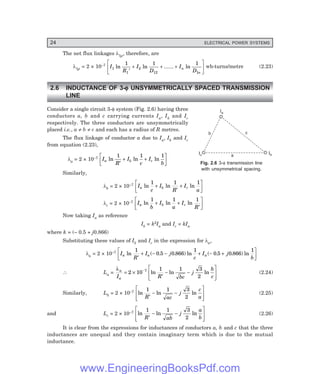 24 ELECTRICAL POWER SYSTEMS
The net flux linkages λ1p, therefore, are
λ1p = 2 × 10–7
I
R
I
D
I
D
n
n
1
1
2
12 1
1 1 1
ln ln ...... ln
′
+ + +
L
NM O
QP wb-turns/metre (2.23)
2.6 INDUCTANCE OF 3-φ
φ
φ
φ
φ UNSYMMETRICALLY SPACED TRANSMISSION
LINE
Consider a single circuit 3-φ system (Fig. 2.6) having three
conductors a, b and c carrying currents Ia, Ib and Ic
respectively. The three conductors are unsymmetrically
placed i.e., a ≠ b ≠ c and each has a radius of R metres.
The flux linkage of conductor a due to Ia, Ib and Ic
from equation (2.23),
λa = 2 × 10–7 I
R
I
c
I
b
a b c
ln ln ln
1 1 1
′
+ +
L
NM O
QP
Similarly,
λb = 2 × 10–7 I
c
I
R
I
a
a b c
ln ln ln
1 1 1
+
′
+
L
NM O
QP
λc = 2 × 10–7 I
b
I
a
I
R
a b c
ln ln ln
1 1 1
+ +
′
L
NM O
QP
Now taking Ia as reference
Ib = k2Ia and Ic = kIa
where k = (– 0.5 + j0.866)
Substituting these values of Ib and Ic in the expression for λa,
λa = 2 × 10–7 I
R
I j
c
I j
b
a a a
ln ( . . ) ln ( . . ) ln
1
0 5 0 866
1
0 5 0 866
1
′
+ − − + − +
L
NM O
QP
∴ La =
λa
a
I R bc
j
b
c
= ×
′
− −
L
NMM
O
QPP
−
2 10
1 1 3
2
7
ln ln ln (2.24)
Similarly, Lb = 2 × 10–7 ln ln ln
1 1 3
2
R ac
j
c
a
′
− −
L
NMM
O
QPP (2.25)
and Lc = 2 × 10–7 ln ln ln
1 1 3
2
R ab
j
a
b
′
− −
L
NMM
O
QPP (2.26)
It is clear from the expressions for inductances of conductors a, b and c that the three
inductances are unequal and they contain imaginary term which is due to the mutual
inductance.
Fig. 2.6 3-φ transmission line
with unsymmetrical spacing.
a
b c
Ia
Ic Ib
www.EngineeringBooksPdf.com
 