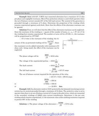 D-8N-SYSTEM1SYS14-3.PM6.5
PROTECTIVE RELAYS 399
X%
8 W
Example 14.4: A 6.6 kV, 5 MVA star connected alternator has a reactance of 1.5 ohm
per phase and negligible resistance. Merz-Price protection scheme is used which operates when
the out of balance current exceeds 25% of the full load current. The neutral of the generator is
grounded through a resistance of 8 ohms. Determine the proportion of the winding which
remains unprotected against earth fault. Show that the effects of the alternator reactance can
be ignored.
Solution: First, we will show that the effect of the alternator reactance can be neglected.
Since the reactance of the winding is ∝ square of the number of turns, i.e., xG ∝ N2, let x% be
the winding that remains unprotected. The number or turns will be xN/100, i.e., the reactance
will be proportional to x2N2/1002.
∴ If 1.5 ohm is the reactance of the winding, the re-
actance of the un-protected winding will be
15
100
2 2
2
. x N
. Since
this reactance is to be added vectorially with resistance of 8
ohms and x being small, the effect of the reactance can be
neglected.
The phase voltage will be
6600
3
= 3810 volts.
The voltage of the unprotected portion = 3810
x
100
The fault current = 3810
x
100
1
8
amps
The full load current =
5000
3 6 6
× .
= 437.37 amps
The out of balance current required for the operation of the relay
= 437.37 × 0.25 = 109.34 amps.
3810
800
x
= 109.34
or 4.7625x = 109.34
or x = 22.95%. Ans.
Example 14.5: An alternator rated at 10 kV protected by the balanced circulating current
system has its neutral grounded through a resistance of 10 ohms. The protective relay is set to
operate when there is an out of balance current of 1.8 amp in the pilot wires, which are connected
to the secondary windings of 1000/5 ratio current transformers. Determine (i) the per cent
winding which remains unprotected, (ii) the minimum value of the earthing resistance required
to protect 80% of the winding.
Solution: (i) The phase voltage of the alternator =
10 000
3
,
= 5773 volts.
www.EngineeringBooksPdf.com
 