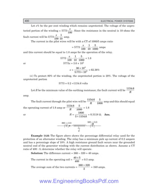 D-8N-SYSTEM1SYS14-3.PM6.5
400 ELECTRICAL POWER SYSTEMS
Let x% be the per cent winding which remains unprotected. The voltage of the unpro-
tected portion of the winding = 5773
x
100
. Since the resistance in the neutral is 10 ohms the
fault current will be 5773
x
100
1
10
amp.
The current in the pilot wires will be with a CT of 1000/5 amps ratio
= 5773
x
100
1
10
5
1000
. . amps
and this current should be equal to 1.8 amps for the operation of the relay.
5773
x
100
1
10
5
1000
. . = 1.8
or 5773x = 3.6 × 105
x =
36 10
5 773 10
4
3
×
×
.
= 62.36%
(ii) To protect 80% of the winding, the unprotected portion is 20%. The voltage of the
unprotected portion
5773 × 0.2 =1154.6 volts
Let R be the minimum value of the earthing resistance; the fault current will be
1154 6
.
R
amp.
The fault current through the pilot wire will be
1154 6 5
1000
.
.
R
amp and this should equal
the operating current of 1.8 amp or
1154 6 5
1000
.
.
R
= 1.8
or R =
1800
5 1154 6
× .
= 0.3118 Ω. Ans.
360 + j 0.0 320 + j 0.0
Example 14.6: The figure above shows the percentage differential relay used for the
protection of an alternator winding. The relay has a minimum pick up current of 0.2 ampere
and has a percentage slope of 10%. A high resistance ground fault occurs near the grounded
neutral end of the generator winding with the current distribution as shown. Assume a CT
ratio of 400 : 5; determine whether the relay will operate.
Solution: The difference current = 360 – 320 = 40 amps.
The current in the operating coil =
40 5
400
×
= 0.5 amp.
The average sum of the two currents =
360 320
2
+
= 340 amps.
www.EngineeringBooksPdf.com
 