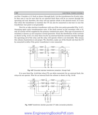 D-8N-SYSTEM1SYS14-3.PM6.5
402 ELECTRICAL POWER SYSTEMS
can flow. Consider a L-L fault as shown (through fault). Let the transformers be of unity ratio.
In that case it can be seen that for an external fault there will be no current through the
operating coil and, therefore, the relay will not operate which is the desired result. It is seen
that when the transformer is star/star the CT can also be connected in star-star in case the
transformer star point is not grounded.
Next let us take star/star transformer with one of the star points grounded (Fig. 14.47).
Assuming again unity transformation ratio, if the fault current on the secondary side is 3I,
only 2I current will be supplied by the primary (isolated star point). This type of connection of
secondary is known as zero sequence current generator. From the distribution of the currents
as shown in Fig. 14.47, it is clear that even for an external fault the currents circulate through
the operating coil of the relay and the relay will operate which is not desirable. This means
this scheme of protection is not proper. We, therefore, make use of the thumb rule that the CT
be connected in delta if the power transformer is star connected.
i
i
i i i
2i 3i 3I
2I
I
I
Fig. 4.47 Grounded star/star transformer protection, through fault.
It is seen from Fig. 14.48 that when CTs are delta connected, for an external fault, the
relays do not operate. Now for an internal fault the scheme is shown in Fig. 14.49.
i
i
2i 2I
I
I
3i
3i
3i 3i
i 0
0
3i
3I
Fig. 14.48 Transformer star/star grounded CT delta connected protection.
www.EngineeringBooksPdf.com
 