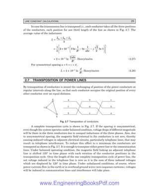 LINE CONSTANT CALCULATIONS 25
In case the transmission line is transposed i.e., each conductor takes all the three positions
of the conductors, each position for one third length of the line as shown in Fig. 2.7. The
average value of the inductance
L =
L L L
a b c
+ +
3
=
1
3
2 10 3
1 1 3
2
1
7
×
′
− −
F
H
G
I
K
J
L
N
MM
O
Q
PP
−
ln ln ln
R abc
j
= 2 × 10–7 ln
abc
R
3
′
Henry/metre (2.27)
For symmetrical spacing a = b = c = d,
L = 2 × 10–7 ln
d
R′
Henry/metre. (2.28)
2.7 TRANSPOSITION OF POWER LINES
By transposition of conductors is meant the exchanging of position of the power conductors at
regular intervals along the line, so that each conductor occupies the original position of every
other conductor over an equal distance.
a
c
b
a
c
b
b
a
c
c
b
a
Fig. 2.7 Transposition of conductors.
A complete transposition cycle is shown in Fig. 2.7. If the spacing is unsymmetrical,
even though the system operates under balanced condition, voltage drops of different magnitude
will be there in the three conductors due to unequal inductance of the three phases. Also, due
to unsymmetrical spacing, the magnetic field external to the conductors is not zero, thereby
causing induced voltages in adjacent electrical circuits, particularly telephone lines, that may
result in telephone interference. To reduce this effect to a minimum the conductors are
transposed as shown in Fig. 2.7. It is enough to transpose either power line or the communication
lines. Under balanced operating condition, the magnetic field linking an adjacent telephone
line is shifted 120° in time phase with each rotation of the conductor positions in the
transposition cycle. Over the length of the one complete transposition cycle of power line, the
net voltage induced in the telephone line is zero as it is the sum of three induced voltages
which are displaced by 120° in time phase. Under unbalanced conditions, of course, where
power currents flow in the earth or in overhead ground wires (zero sequence currents), voltages
will be induced in communication lines and interference will take place.
www.EngineeringBooksPdf.com
 