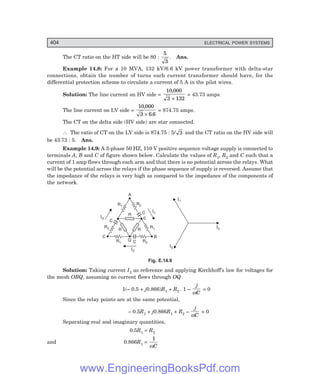 D-8N-SYSTEM1SYS14-3.PM6.5
404 ELECTRICAL POWER SYSTEMS
The CT ratio on the HT side will be 80 :
5
3
. Ans.
Example 14.8: For a 10 MVA, 132 kV/6.6 kV power transformer with delta-star
connections, obtain the number of turns each current transformer should have, for the
differential protection scheme to circulate a current of 5 A in the pilot wires.
Solution: The line current on HV side =
10 000
3 132
,
×
= 43.73 amps.
The line current on LV side =
10 000
3 6 6
,
.
×
= 874.75 amps.
The CT on the delta side (HV side) are star connected.
∴ The ratio of CT on the LV side is 874.75 : 5/ 3 and the CT ratio on the HV side will
be 43.73 : 5. Ans.
Example 14.9: A 3-phase 50 HZ, 110 V positive sequence voltage supply is connected to
terminals A, B and C of figure shown below. Calculate the values of R1, R2 and C such that a
current of 1 amp flows through each arm and that there is no potential across the relays. What
will be the potential across the relays if the phase sequence of supply is reversed. Assume that
the impedance of the relays is very high as compared to the impedance of the components of
the network.
A
C B
C
Q
0
R2
R1
R1
R2 R R
R
C
C
R1
R2
I1
I3
I2
I2
I1
I3
Fig. E.14.9
Solution: Taking current I2 as reference and applying Kirchhoff’s law for voltages for
the mesh OBQ, assuming no current flows through OQ.
1(– 0.5 + j0.866)R1 + R2 . 1 –
j
C
ω
= 0
Since the relay points are at the same potential,
– 0.5R1 + j0.866R1 + R2 –
j
C
ω
= 0
Separating real and imaginary quantities,
0.5R1 = R2
and 0.866R1 =
1
ωC
www.EngineeringBooksPdf.com
 