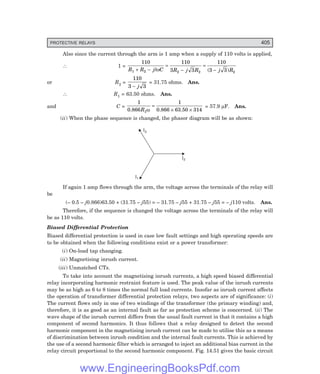 D-8N-SYSTEM1SYS14-3.PM6.5
PROTECTIVE RELAYS 405
Also since the current through the arm is 1 amp when a supply of 110 volts is applied,
∴ 1 =
110 110
3 3
110
3 3
1 2 2 2 2
R R j C R j R j R
+ −
=
−
=
−
/ ( )
ω
or R2 =
110
3 3
− j
= 31.75 ohms. Ans.
∴ R1 = 63.50 ohms. Ans.
and C =
1 1
63.50 314
1
0.866 0.866
R ω
=
× ×
= 57.9 µF. Ans.
(ii) When the phase sequence is changed, the phasor diagram will be as shown:
I2
I3
I1
If again 1 amp flows through the arm, the voltage across the terminals of the relay will
be
(– 0.5 – j0.866)63.50 + (31.75 – j55) = – 31.75 – j55 + 31.75 – j55 = – j110 volts. Ans.
Therefore, if the sequence is changed the voltage across the terminals of the relay will
be as 110 volts.
Biased Differential Protection
Biased differential protection is used in case low fault settings and high operating speeds are
to be obtained when the following conditions exist or a power transformer:
(i) On-load tap changing.
(ii) Magnetising inrush current.
(iii) Unmatched CTs.
To take into account the magnetising inrush currents, a high speed biased differential
relay incorporating harmonic restraint feature is used. The peak value of the inrush currents
may be as high as 6 to 8 times the normal full load currents. Insofar as inrush current affects
the operation of transformer differential protection relays, two aspects are of significance: (i)
The current flows only in one of two windings of the transformer (the primary winding) and,
therefore, it is as good as an internal fault as far as protection scheme is concerned. (ii) The
wave shape of the inrush current differs from the usual fault current in that it contains a high
component of second harmonics. It thus follows that a relay designed to detect the second
harmonic component in the magnetising inrush current can be made to utilise this as a means
of discrimination between inrush condition and the internal fault currents. This is achieved by
the use of a second harmonic filter which is arranged to inject an additional bias current in the
relay circuit proportional to the second harmonic component. Fig. 14.51 gives the basic circuit
www.EngineeringBooksPdf.com
 
