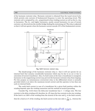 D-8N-SYSTEM1SYS14-3.PM6.5
406 ELECTRICAL POWER SYSTEMS
of the harmonic restraint relay. Harmonic restraint is obtained from the tuned circuit XCXL
which permits only currents of fundamental frequency to enter the operating circuit. The
restraint coil is energised by a d.c., proportional to bias winding current as well as the d.c. due
to harmonics. The d.c. and higher harmonics, mostly second harmonics (in case of inrush
currents), are diverted into the rectifier bridge feeding the restraining coil. The relay is adjusted
so that it will not operate when the harmonic current exceeds 15% of the fundamental current.
Transformer
Harmonic
bias
Through
bias
Res
coil
XC XL
High set
unit
Op. coil
Fig. 14.51 Harmonic restraint relay.
The disadvantage of the harmonic restraint relay is that it will not operate for an
internal fault that contains considerable harmonics which may be due to an arc or due to
saturation of current transformer. Also, if a fault exists at the time a transformer is energized,
harmonics in the magnetising current may prevent the harmonic restraint relay from tripping.
For this purpose an instantaneous overcurrent relay in the differential circuit is normally
provided which is set above the maximum inrush current and this operates in less than one
cycle on internal faults.
The earth fault current in case of a transformer for a given fault position within the
winding depends upon the winding connection and the method of neutral grounding.
Consider Fig. 14.52 where the delta-star transformer has 1 : 1 voltage ratio. The line
currents in the delta winding will, therefore, be 3 times the line currents in the star winding.
If the fault is at 100% of the winding from the neutral of the star and IF is the fault current,
then for a fault at x% of the winding, the fault current on the star side is
x
100
IF , whereas the
www.EngineeringBooksPdf.com
 