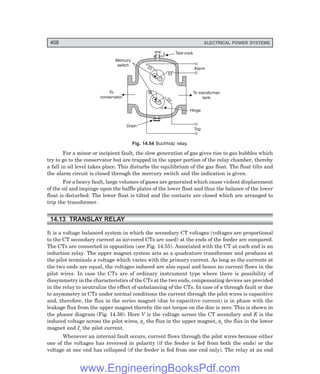 D-8N-SYSTEM1SYS14-3.PM6.5
408 ELECTRICAL POWER SYSTEMS
Test-cock
Alarm
Mercury
switch
Drain
To
conservator
Trip
Hinge
To transformer
tank
Fig. 14.54 Buchholz relay.
For a minor or incipient fault, the slow generation of gas gives rise to gas bubbles which
try to go to the conservator but are trapped in the upper portion of the relay chamber, thereby
a fall in oil level takes place. This disturbs the equilibrium of the gas float. The float tilts and
the alarm circuit is closed through the mercury switch and the indication is given.
For a heavy fault, large volumes of gases are generated which cause violent displacement
of the oil and impinge upon the baffle plates of the lower float and thus the balance of the lower
float is disturbed. The lower float is tilted and the contacts are closed which are arranged to
trip the transformer.
14.13 TRANSLAY RELAY
It is a voltage balanced system in which the secondary CT voltages (voltages are proportional
to the CT secondary current as air-cored CTs are used) at the ends of the feeder are compared.
The CTs are connected in opposition (see Fig. 14.55). Associated with the CT at each end is an
induction relay. The upper magnet system acts as a quadrature transformer and produces at
the pilot terminals a voltage which varies with the primary current. As long as the currents at
the two ends are equal, the voltages induced are also equal and hence no current flows in the
pilot wires. In case the CTs are of ordinary instrument type where there is possibility of
dissymmetry in the characteristics of the CTs at the two ends, compensating devices are provided
in the relay to neutralize the effect of unbalancing of the CTs. In case of a through fault or due
to asymmetry in CTs under normal conditions the current through the pilot wires is capacitive
and, therefore, the flux in the series magnet (due to capacitive current) is in phase with the
leakage flux from the upper magnet thereby the net torque on the disc is zero. This is shown in
the phasor diagram (Fig. 14.56). Here V is the voltage across the CT secondary and E is the
induced voltage across the pilot wires, φv the flux in the upper magnet, φc the flux in the lower
magnet and Ic the pilot current.
Whenever an internal fault occurs, current flows through the pilot wires because either
one of the voltages has reversed in polarity (if the feeder is fed from both the ends) or the
voltage at one end has collapsed (if the feeder is fed from one end only). The relay at an end
www.EngineeringBooksPdf.com
 