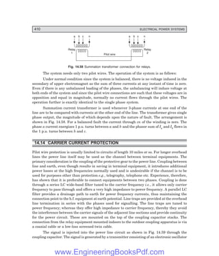 D-8N-SYSTEM1SYS14-3.PM6.5
410 ELECTRICAL POWER SYSTEMS
a b c n
Relay
1
a b c n
Relay
2
Pilot wire
Fig. 14.58 Summation transformer connection for relays.
The system needs only two pilot wires. The operation of the system is as follows:
Under normal condition since the system is balanced, there is no voltage induced in the
secondary of upper electromagnet as the sum of three currents at any instant of time is zero.
Even if there is any unbalanced loading of the phases, the unbalancing will induce voltage at
both ends of the system and since the pilot wire connections are such that these voltages are in
opposition and equal in magnitude, normally no current flows through the pilot wires. The
operation further is exactly identical to the single phase system.
Summation current transformer is used whenever 3-phase currents at one end of the
line are to be compared with currents at the other end of the line. The transformer gives single
phase output, the magnitude of which depends upon the nature of fault. The arrangement is
shown in Fig. 14.58. For a balanced fault the current through cn of the winding is zero. The
phase a current energizes 1 p.u. turns between a and b and the phasor sum of Ia and Ib flows in
the 1 p.u. turns between b and c.
14.14CARRIER CURRENT PROTECTION
Pilot wire protection is usually limited to circuits of length 10 miles or so. For longer overhead
lines the power line itself may be used as the channel between terminal equipments. The
primary consideration is the coupling of the protective gear to the power line. Coupling between
line and earth, even though results in saving in terminal equipment, it introduces additional
power losses at the high frequencies normally used and is undesirable if the channel is to be
used for purposes other than protection e.g., telegraphy, telephone etc. Experience, therefore,
has shown that it is preferable to connect equipments between two phases. Coupling is done
through a series LC wide-band filter tuned to the carrier frequency i.e., it allows only carrier
frequency to pass through and offers a very high impedance to power frequency. A parallel LC
filter provides a drainage path to earth for power frequency currents, thus maintaining the
connection point to the h.f. equipment at earth potential. Line traps are provided at the overhead
line termination in series with the phases used for signalling. The line traps are tuned to
power frequency; whereas they offer high impedance to carrier frequency, thereby they avoid
the interference between the carrier signals of the adjacent line sections and provide continuity
for the power circuit. These are mounted on the top of the coupling capacitor stacks. The
connection from the relay equipment mounted indoors to the outdoor coupling apparatus is via
a coaxial cable or a low-loss screened twin cable.
The signal is injected into the power line circuit as shown in Fig. 14.59 through the
coupling capacitor. The signal is generated by a transmitter consisting of an electronic oscillator
www.EngineeringBooksPdf.com
 