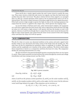 D-8N-SYSTEM1SYS14-3.PM6.5
PROTECTIVE RELAYS 413
From end B also a similar signal reaches the end A mixer circuit in exactly the same
way. Thus mixer circuits at both the ends receive two signals, one from the local circuit and
another from the other end circuit. The phase relation between these signals is so arranged
that it is 180° for a normal operation of the system or for an external fault and it is 0° for an
internal fault. The receiver output increases as the phase angle between two signals decreases.
If the fault current is high enough to operate the high set relay in the starting equipment, the
output from the receiver is applied to the output relay, which operates the tripping relays.
In case the feeder is fed from end A only, under internal fault condition, the equipment
at A will receive signal from the local circuit only and no signal from end B and since the high
set relay at A will receive a high current it will operate and thus the breaker at end A will
operate, whereas at end B even though there is output from the mixer circuit but because the
high set relay cannot operate, this output from the mixer circuit cannot be fed to the tripping
relays and hence the relays at B will not operate.
14.15 COMPARATORS
The job of a relay is to sense any abnormal condition in the system and send a signal to the
breaker which in turn disconnects the faulty section of the feeder from the healthy one. The
relay does all this by comparing two quantities either in amplitude or in phase. The phase
relation and the amplitudes are a function of the system conditions. The device which makes
these comparisons is known as a comparator and forms the heart of a relay. The comparator
decides the operating characteristics of a relay.
We first of all derive the general threshold equation assuming that there are two inputs
S1 and S2. These input quantities are derived from the system through the current and voltage
transformers and some mixing circuits (see Fig. 14.61).
K1
A
K2
B
K3 A
K4 B
S1 S2
Fig. 14.61 A general comparator.
From Fig. 14.62 let S1 = K1 A + K B
2
and S2
= K3 A + K B
4
where A and B are the primary system quantities, K1 and K3 are the scalar numbers and K2
and K4
are the complex numbers with θ2 and θ4 as the angles. Let the vector A be the reference
vector and B lags behind A by angle φ. Then equations can be rewritten as
S1 = K1| A | + | K2 | | B | {cos (θ2 – φ) + j sin (θ2 – φ)}
www.EngineeringBooksPdf.com
 