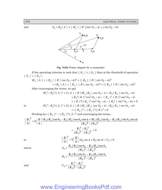 D-8N-SYSTEM1SYS14-3.PM6.5
414 ELECTRICAL POWER SYSTEMS
and S2 = K3| A | + | K4 | | B |{cos (θ4 – φ) + j sin (θ4 – φ)}
B
A
K A
1 K A
3
f
f
b
a
(
)
f - q2
K B
2
K B
4
S2
S1
Fig. 14.62 Phasor diagram for a comparator.
If the operating criterion is such that | S1 | ≥ | S2 | then at the threshold of operation
| S1 | = | S2 |.
{K1 | A | + | K2 | | B | cos (θ2 – φ)}2 + {| K2 | | B | sin (θ2 – φ)}2
= { K3 | A | + | K4 | | B | cos (θ4 – φ)}2 + {| K4 | | B | sin (θ4 – φ)}2
After rearranging the terms, we get
(K1
2 – K3
2)| A |2 + 2| A | | B |{K1 |K2 | cos (θ2 – φ) – K3| K4 | cos (θ4 – φ)}
+ K2
2| B |2 cos2 (θ2 – φ) – | K4 |2 | B |2 cos2 (θ4 – φ)
+ | B |2{| K2 |2 sin2 (θ2 – φ) – | K4
2 | sin2 (θ4 – φ)} = 0
or (K1
2 – K3
2)| A |2 + 2| A | | B |{K1 |K2 | cos (θ2 – φ) – K3| K4 | cos (θ4 – φ)}
+ (| K2 |2 – | K4 |2)| B |2 = 0
Dividing by (| K2 |2 – | K4 |2)| A |2 and rearranging the terms,
B
A
B
A
K K K K K K K K
K K
2
1 2 2 3 4 4 1 2 2 3 4 4
2
2
4
2
2
+
- + -
-
( | |cos | |cos )cos ( | |sin | |sin )sin }
| | | |
q q f q q f
+
K K
K K
1
2
3
2
2
2
4
2
−
−
| | | |
= 0
or
B
A
B
A
2
2
+ [A0 cos φ + B0 sin φ] + C0 = 0
where A0 =
K K K K
K K
1 2 2 3 4 4
2
2
4
2
| |cos | |cos
| | | |
θ θ
−
−
B0 =
K K K K
K K
1 2 2 3 4 4
2
2
4
2
| |sin | |sin
| | | |
θ θ
−
−
and C0 =
K K
K K
1
2
3
2
2
2
4
2
−
−
| | | |
www.EngineeringBooksPdf.com
 