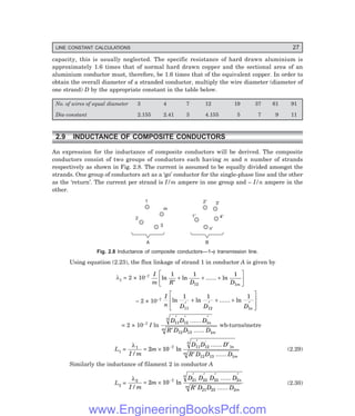 LINE CONSTANT CALCULATIONS 27
capacity, this is usually neglected. The specific resistance of hard drawn aluminium is
approximately 1.6 times that of normal hard drawn copper and the sectional area of an
aluminium conductor must, therefore, be 1.6 times that of the equivalent copper. In order to
obtain the overall diameter of a stranded conductor, multiply the wire diameter (diameter of
one strand) D by the appropriate constant in the table below.
No. of wires of equal diameter 3 4 7 12 19 37 61 91
Dia-constant 2.155 2.41 3 4.155 5 7 9 11
2.9 INDUCTANCE OF COMPOSITE CONDUCTORS
An expression for the inductance of composite conductors will be derived. The composite
conductors consist of two groups of conductors each having m and n number of strands
respectively as shown in Fig. 2.8. The current is assumed to be equally divided amongst the
strands. One group of conductors act as a ‘go’ conductor for the single-phase line and the other
as the ‘return’. The current per strand is I/m ampere in one group and – I/n ampere in the
other.
1
2
3
m
A
1¢
2¢ 3¢
n¢
B
4¢
Fig. 2.8 Inductance of composite conductors—1-φ transmission line.
Using equation (2.23), the flux linkage of strand 1 in conductor A is given by
λ1 = 2 × 10–7 I
m R D D m
ln ln ...... ln
1 1 1
12 1
′
+ + +
L
NM O
QP
– 2 × 10–7
I
n D D D n
ln ln ...... ln
1 1 1
11 12 1
′
+
′
+ +
′
L
N
MM
O
Q
PP
= 2 × 10–7 I ln
D D D
R D D D
n
n
m
m
11 12 1
12 13 1
′ ′ ′
′
......
......
wb-turns/metre
L1 =
λ1 7 11 12 1
12 13 1
2 10
I m
m
D D D
R D D D
n
n
m
m
/
ln
......
......
= ×
′ ′
′
−
′
(2.29)
Similarly the inductance of filament 2 in conductor A
L2 =
λ2 7 21 22 23 2
21 23 2
2 10
I m
m
D D D D
R D D D
n
n
m
m
/
ln
......
......
= ×
′ ′ ′ ′
′
−
(2.30)
www.EngineeringBooksPdf.com
 