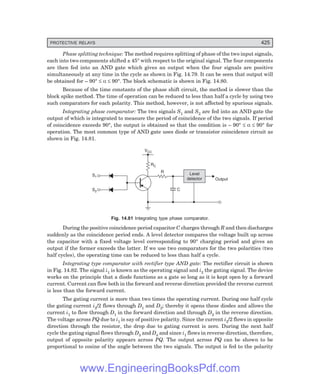 D-8N-SYSTEM1SYS14-4.PM6.5
PROTECTIVE RELAYS 425
Phase splitting technique: The method requires splitting of phase of the two input signals,
each into two components shifted ± 45° with respect to the original signal. The four components
are then fed into an AND gate which gives an output when the four signals are positive
simultaneously at any time in the cycle as shown in Fig. 14.79. It can be seen that output will
be obtained for – 90° ≤ α ≤ 90°. The block schematic is shown in Fig. 14.80.
Because of the time constants of the phase shift circuit, the method is slower than the
block spike method. The time of operation can be reduced to less than half a cycle by using two
such comparators for each polarity. This method, however, is not affected by spurious signals.
Integrating phase comparator: The two signals S1 and S2 are fed into an AND gate the
output of which is integrated to measure the period of coincidence of the two signals. If period
of coincidence exceeds 90°, the output is obtained so that the condition is – 90° ≤ α ≤ 90° for
operation. The most common type of AND gate uses diode or transistor coincidence circuit as
shown in Fig. 14.81.
S1
S2
RC
VCC
R
C
Output
Level
detector
Fig. 14.81 Integrating type phase comparator.
During the positive coincidence period capacitor C charges through R and then discharges
suddenly as the coincidence period ends. A level detector compares the voltage built up across
the capacitor with a fixed voltage level corresponding to 90° charging period and gives an
output if the former exceeds the latter. If we use two comparators for the two polarities (two
half cycles), the operating time can be reduced to less than half a cycle.
Integrating type comparator with rectifier type AND gate: The rectifier circuit is shown
in Fig. 14.82. The signal i1 is known as the operating signal and i2 the gating signal. The device
works on the principle that a diode functions as a gate so long as it is kept open by a forward
current. Current can flow both in the forward and reverse direction provided the reverse current
is less than the forward current.
The gating current is more than two times the operating current. During one half cycle
the gating current i2/2 flows through D1 and D2; thereby it opens these diodes and allows the
current i1 to flow through D1 in the forward direction and through D2 in the reverse direction.
The voltage across PQ due to i1 is say of positive polarity. Since the current i2/2 flows in opposite
direction through the resistor, the drop due to gating current is zero. During the next half
cycle the gating signal flows through D3 and D4 and since i1 flows in reverse direction, therefore,
output of opposite polarity appears across PQ. The output across PQ can be shown to be
proportional to cosine of the angle between the two signals. The output is fed to the polarity
www.EngineeringBooksPdf.com
 