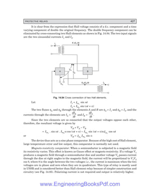 D-8N-SYSTEM1SYS14-4.PM6.5
PROTECTIVE RELAYS 427
It is clear from the expression that Hall voltage consists of a d.c. component and a time
varying component of double the original frequency. The double frequency component can be
eliminated by cross-connecting two Hall elements as shown in Fig. 14.84. The two input signals
are the two sinusoidal currents I1 and I2.
A B
K d /dt
I2
2 I2
VH
VB
VB
VA
VA
I1
K d /dt
I1
Fig. 14.84 Cross connection of two Hall elements.
Let I1 = Im1
sin ωt
I2 = Im2
sin (ωt + α)
The two fluxes φA and φB through the elements A and B are φA ∝ I1 and φB ∝ I2, and the
currents through the elements are IA ∝
dI
dt
2
and IB ∝
dI
dt
1
.
Since the two elements are so connected that the output voltages oppose each other,
therefore, the resultant voltage is given by
VH = VA – VB
∝ Im1
. sin ωt . Im2
ω cos (ωt + α) – Im2
sin (ωt + α)ωIm1
cos ωt
or VH ∝ Im1
Im2
sin α
The device thus acts as a sine phase comparator. Because of the high cost of Hall element,
large temperature error and low output, this comparator is normally not used.
Magneto-resistivity comparator: When a semiconductor is subjected to a magnetic field
its resistivity varies. This effect is known as Gauss effect or magneto resistivity. If a voltage V1
produces a magnetic field through a semiconductor disc and another voltage V2 passes current
through the disc at right angles to the magnetic field, the current will be proportional to V1V2
cos θ, where θ is the angle between the two voltages i.e., the current is maximum when the two
voltages are in phase and zero when they are in quadrature. This type of relay is mostly used
in USSR and is considered better than Hall element relay because of simpler construction and
circuitry (see Fig. 14.85). Polarizing current is not required and output is relatively higher.
www.EngineeringBooksPdf.com
 