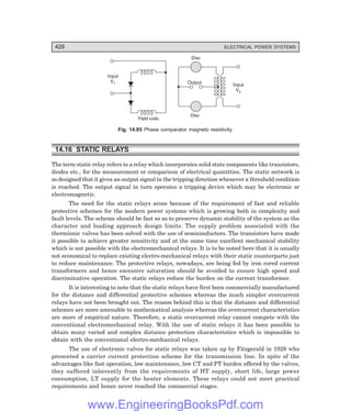D-8N-SYSTEM1SYS14-4.PM6.5
428 ELECTRICAL POWER SYSTEMS
Input
V1
Field coils
Disc
Disc
Output Input
V2
Fig. 14.85 Phase comparator magneto resistivity.
14.16 STATIC RELAYS
The term static relay refers to a relay which incorporates solid state components like transistors,
diodes etc., for the measurement or comparison of electrical quantities. The static network is
so designed that it gives an output signal in the tripping direction whenever a threshold condition
is reached. The output signal in turn operates a tripping device which may be electronic or
electromagnetic.
The need for the static relays arose because of the requirement of fast and reliable
protective schemes for the modern power systems which is growing both in complexity and
fault levels. The scheme should be fast so as to preserve dynamic stability of the system as the
character and loading approach design limits. The supply problem associated with the
thermionic valves has been solved with the use of semiconductors. The transistors have made
it possible to achieve greater sensitivity and at the same time excellent mechanical stability
which is not possible with the electromechanical relays. It is to be noted here that it is usually
not economical to replace existing electro-mechanical relays with their static counterparts just
to reduce maintenance. The protective relays, nowadays, are being fed by iron cored current
transformers and hence excessive saturation should be avoided to ensure high speed and
discriminative operation. The static relays reduce the burden on the current transformer.
It is interesting to note that the static relays have first been commercially manufactured
for the distance and differential protective schemes whereas the much simpler overcurrent
relays have not been brought out. The reason behind this is that the distance and differential
schemes are more amenable to mathematical analysis whereas the overcurrent characteristics
are more of empirical nature. Therefore, a static overcurrent relay cannot compete with the
conventional electromechanical relay. With the use of static relays it has been possible to
obtain many varied and complex distance protection characteristics which is impossible to
obtain with the conventional electro-mechanical relays.
The use of electronic valves for static relays was taken up by Fitzgerald in 1928 who
presented a carrier current protection scheme for the transmission line. In spite of the
advantages like fast operation, low maintenance, low CT and PT burden offered by the valves,
they suffered inherently from the requirements of HT supply, short life, large power
consumption, LT supply for the heater elements. These relays could not meet practical
requirements and hence never reached the commercial stages.
www.EngineeringBooksPdf.com
 