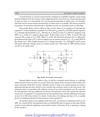 D-8N-SYSTEM1SYS14-4.PM6.5
436 ELECTRICAL POWER SYSTEMS
A multivibrator is a circuit constructed by coupling two amplifiers together using strong
positive feedback. If in the absence of the triggering pulses, the circuit can remain permanently
in only one state, it is monostable; if it can remain permanently in either state, it is bistable;
and if the circuit cannot remain permanently in either state, it is astable. The devices need two
transistors of equivalent characteristics. Bistable circuits are normally known as flip-flops.
Monostable Multi-vibrator: Refer to Fig. 14.101, where T2 is coupled to T1 through the
capacitor C. Under equilibrium condition T2 is ON and VBB causes T1 to be OFF and the capacitor
Ct is charged approximately to VCC. Resistor R1 is chosen so that T1 is ON if T2 happens to be
OFF—as a result of a negative going pulse. If this pulse turns T2 OFF, T1 turns ON and
remains ON so long as T2 is OFF. When T1 is ON, the left hand terminal of Ct is effectively
grounded and the base of T2 is driven negative by an amount equal to VCC—T2 is held OFF by
the charge on Ct. This charge decreases as Ct charges towards + VCC through Rt and T2 turns
ON again when the voltage across Ct reaches nearly zero. This turns T1 OFF and the circuit
reverts to its stable state.
C2
R3 RC
D Ct
T1
R2
VBB + VCC
Rt
+ VCC
RC
T2
R1
C1
V0
Fig. 14.101 Monostable multi-vibrator.
Bistable Multi-vibrator: Refer to Fig. 14.102 for a bistable multi-vibrator or a flip-flop
which consists of two inverters in cascade where the output of the second inverter is fed to the
input terminals of the first inverter. Bistable circuit is used as an output element to switch a
polarized moving coil relay which in turn switches the auxiliary relays in the trip circuit. The
polarized relay is connected in the collector circuit of one of the transistors, say T1, such that
its coil resistance and any additional resistance will equal the value of Rc used in the collector
circuit of T2. A capacitor C is connected across the polarized relay and the additional resistance
so that T2 is ON when switch S is closed. At the time of switching, the base of T2 is quickly
driven to conduction because of the presence of the capacitor C.
If a positive pulse is now applied at the base of T1, it is driven to conduction and T2 is cut
OFF. As a result of this, the polarized relay is switched ON and it remains in this state till the
circuit is reset either by applying a reset positive pulse to the base of T2 or opening or closing
of the switch S.
www.EngineeringBooksPdf.com
 