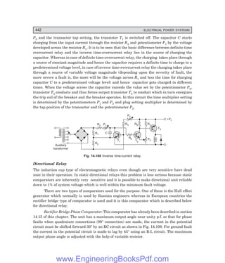 D-8N-SYSTEM1SYS14-4.PM6.5
442 ELECTRICAL POWER SYSTEMS
P2 and the transactor tap setting, the transistor T1 is switched off. The capacitor C starts
charging from the input current through the resistor R3 and potentiometer P1 by the voltage
developed across the resistor R1. It is to be seen that the basic difference between definite time
overcurrent relay and the inverse time-overcurrent relay lies in the source of charging the
capacitor. Whereas in case of definite time-overcurrent relay, the charging takes place through
a source of constant magnitude and hence the capacitor requires a definite time to charge to a
predetermined voltage level, in case of inverse time-overcurrent relay the charging takes place
through a source of variable voltage magnitude (depending upon the severity of fault, the
more severe a fault is, the more will be the voltage across R1 and less the time for charging
capacitor C to a predetermined voltage level) and hence capacitor gets charged in different
times. When the voltage across the capacitor exceeds the value set by the potentiometer P3,
transistor T2 conducts and thus forces output transistor T3 to conduct which in turn energizes
the trip coil of the breaker and the breaker operates. In this circuit the time multiplier setting
is determined by the potentiometers P1 and P3 and plug setting multiplier is determined by
the tap position of the transactor and the potentiometer P2.
R1
R2
R3 P1
C
Auxiliary
transformer
T1
R5
R4 R6 R7
P2
P3
+Vc
T3
T2
Fig. 14.108 Inverse time-current relay.
Directional Relay
The induction cup type of electromagnetic relays even though are very sensitive have dead
zone in their operation. In static directional relays this problem is less serious because static
comparators are inherently very sensitive and it is possible to make directional unit reliable
down to 1% of system voltage which is well within the minimum fault voltage.
There are two types of comparators used for the purpose. One of these is the Hall effect
generator which normally is used by Russian engineers whereas in European countries the
rectifier bridge type of comparator is used and it is this comparator which is described below
for directional relay.
Rectifier Bridge Phase Comparator: This comparator has already been described in section
14.15 of this chapter. The unit has a maximum output angle near unity p.f. so that for phase
faults when quadrature connections (90° connection) are made, the current in the potential
circuit must be shifted forward 30° by an RC circuit as shown in Fig. 14.109. For ground fault
the current in the potential circuit is made to lag by 45° using an R-L circuit. The maximum
output phase angle is adjusted with the help of variable resistor.
www.EngineeringBooksPdf.com
 