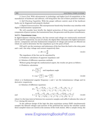 D-8N-SYSTEM1SYS14-5.PM6.5
454 ELECTRICAL POWER SYSTEMS
2. Lower Cost: With advancement in technology and higher level of competition in the
manufacture of hardware and software, will bring down the cost of these protective schemes.
3. Self Checking Capability: With the proper software control, most of the hardware
faults can be diagnosed and properly checked.
4. Digital Communication: The microprocessor based relay furnishes easy interface with
digital communication equipments.
We will consider here briefly the digital protection of three major and important
components of power system, the transmission lines, the generator and the power transformers.
14.17.1. Transmission Lines
In digital distance relaying scheme, the line current and voltage are continuously monitored
by CT and PT respectively. In case of a fault, the digital filter eliminates the higher harmonics
and d.c. components and only fundamental component of voltage and current are filtered out
which are used to determine the line impedance up to the point of fault.
If R and L are the resistance and inductance of the line from the fault to the relay point
and v and i the relay voltage and current respectively then
v = Ri + L
di
dt
(14.21)
The impedance of the line can be calculated by
(i) Predictive calculation of apparent impedance and
(ii) Solution of difference equations methods.
Without going through the mathematical aspect, the results are given as follows :
(i) Predictive calculation
Z =
V
I
m
m
2
2
1/2
F
HG
I
KJ and impedance angle
θ = tan–1 ω ω
v
v
i
i
′
F
HG I
KJ −
′
F
HG I
KJ
−
tan 1
(14.22)
where ω is fundamental angular frequency v and v′ are the instantaneous voltage and its
derivative respectively.
(ii) Solution of difference equations:
R =
( )( ) ( )( )
( )( ) ( )( )
V V i i V V i i
i i i i i i i i
k k k k k k k k
k k k k k k k k
− − − − + −
− − − − − −
+ − − + −
+ − − + −
1 1 2 1 2 1
1 1 2 1 2 1
and L =
h V V i i V V i i
i i i i i i i i
k k k k k k k k
k k k k k k k k
2
1 2 1 1 1 2
1 1 2 1 2 1
( )( ) ( )( )
( )( ) ( )( )
− − − − − −
− − − − + −
+ + − + +
+ − − + −
(14.23)
where h is the time interval between two successive samples and suffix k indicates the value of
V or i during kth interval.
In the software design of the logic the data acquisition system (DAS) simultaneously
samples the filtered voltages and currents of the protected line and by the interface system
these sampled values are stored in the memory of the work station. After a sample sweep, the
www.EngineeringBooksPdf.com
 