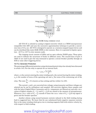 D-8N-SYSTEM1SYS14-5.PM6.5
456 ELECTRICAL POWER SYSTEMS
Voltage channel
Current channel
From 8255
To ADC
MUX
output
+ 5V – 5V
15
16 7
3
13
10
9 11 8 6
CD 4051
Fig. 14.126 Analog multiplexer circuit.
AD 7574 IC is selected as analog to digital converter which is a CMOS microprocessor
compatible 8-bit ADC and uses the successive approximation technique to provide a conver-
sion time of 15 µ sec. AD 7574 is designed to operate as a memory-mapped impact device and
can be interfaced like static RAM, ROM or slow memory. Here it is operated in bipolar opera-
tion –10 V to +10 V in slow memory mode.
The tripping circuit consists of LEDs and an open collector NAND gates. These gates
are used to indicate the occurrence of faults in different zones. The unused lines of port A
(8255 A) are used to give the trip command to operate a circuit breaker possibly through an
SCR or some other triggering device.
14.17.2. Generator Protection
The percentage differential protection using electromechanical relays has already been discussed
in article 14.8. For the relay to operate for an internal fault.
(i1 – i2)n0 ≥
( )
i i nr
1 2
2
+
where i1 is the current entering the stator winding and i2 the current leaving the stator winding,
n0 is the number of turns of the operating coil and nr the turns of the restraining coil of the
relay. The ratio
n
n
r
0
= S is known as bias setting and lies within 5 to 10%.
The current i1 and i2 are converted into voltages using transactor and these voltages are
selected one by one by multiplexer and sampled. A/D converter digitises these samples and
with the help of digital filters, harmonics and d.c. components are filtered out and only r.m.s.
values of digital samples (I1 – I2) and (I1 + I2)/2 are stored in the memory of microprocessor.
Whenever r.m.s. value of (I1 – I2) exceeds S times the r.m.s. value of (I1 + I2)/2 trip signal is
given and the breaker operates.
Another scheme using second harmonic currents induced in the field winding during
fault is suggested here. We know that for any unbalanced faults negative sequence currents
flow in the stator winding which gives rise to rotating magnetic field with relative velocity 2ns
with respect to field winding.
www.EngineeringBooksPdf.com
 