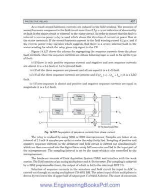 D-8N-SYSTEM1SYS14-5.PM6.5
PROTECTIVE RELAYS 457
As a result second harmonic currents are induced in the field winding. The presence of
second harmonic component in the field circuit more than 0.2 p.u. is an indication of abnormality
or fault in the stator circuit or external to the stator circuit. In order to ensure that the fault is
internal a reverse power relay is used which shows the direction of current or power flow at
the stator terminals. If the second harmonic current in the field winding exceed 0.2 p.u. and if
the reverse power relay operates which suggests that there is a severe internal fault in the
stator winding for which the relay gives trip signal to the CB.
Figure 14.127 shows the scheme for segregating the sequence currents from the phase
fault currents. Once the sequence currents are obtain following logic is used to fix up the type
of fault:
(i) If there is only positive sequence current and negative and zero sequence currents
are absent it is a 3-φ fault or 3-φ to ground fault.
(ii) If all the three sequence are present and all are equal it is a L-G fault.
(iii) If all the three sequence currents are present and if| | | ( )|
I I I
a a a
1 2 0
= − + it is a LLG
fault.
(iv) If zero sequence is absent and positive and negative sequence currents are equal in
magnitude it is a L-L fault.
S
Delay
T/3
Delay
T/3
Delay
T/3
Delay
T/3
S
S
Ic
Ib
Ia
Ia2
Ia1
Ia0
50 Hz band pass filter
Fig. 14.127 Segregation of sequence currents from phase current.
The relay is realised by using 8085 or 8086 microprocessor. Samples are taken at an
interval of 2.5 mS (8 samples per cycle) to make the relay fairly fast. Sampling of positive and
negative sequence currents in the armature and field circuit is carried out simultaneously
which are then converted into the digital form using A/D converter and fed to the input port of
the microprocessor. The sampling interval is set by the timer which is also controlled by the
microprocessor.
The hardware consists of Data Aquisition System (DAS) and interface with the work
station. The DAS consists of an analog multiplexer and A/D converter. The sampling is achieved
by a 8252 programmable timer, the output of which is fed to the interrupt RST 7.5.
Selection of sequence currents in the armature and field circuit for input to ADC is
carried out through an analog multiplexer CD 4052 BM. The select input of this multiplexer is
driven by two lower bits of upper half of output port C of 8255 A device. The start of conversion
www.EngineeringBooksPdf.com
 