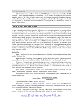 D-8N-SYSTEM1SYS14-5.PM6.5
PROTECTIVE RELAYS 461
The microprocessor used is a 16 bit Intel 8086 Vinytics kit which is connected to PC-XT
through a serial interface using RS-232 connector. The kit and PC are interfaced by a software
package called PC-KIT. The software enables easy development of assembly language program
on the PC using Microsoft Assembler and executing the code after downloading it into the kit
i.e., it provides an interactive environment for the kit through PC-XT. The relaying scheme is
shown in Fig. 14.129.
14.18 FUSES AND HRC FUSES
A fuse is a small piece of wire connected in between two terminals mounted on insulated base
and is connected in series with the circuit. The fuse is perhaps the cheapest and simplest form
of protection and is used for protecting low voltage equipments against overloads and/or short
circuits. The fuse is expected to carry the normal working current safely without overheating
and during overloads or short circuits it gets heated up to melting point rapidly. The materials
used normally are tin, lead, silver, zinc, aluminium, copper etc. For small values of currents an
alloy of lead and tin in the ratio of 37 per cent and 63 per cent respectively is used. For currents
more than 15 amperes this alloy is not used as the diameter of the wire will be large and after
fusing, the metal released will be excessive. Silver is found to be quite satisfactory as a fuse
material because it is not subjected to oxidation and its oxide is unstable. The only drawback is
that it is a relatively costlier material. Therefore, for low range current circuits either lead-tin
alloy or copper is used.
Definition
Fuse: Fuse is a device used in circuit for protecting electrical equipments against overloads
and/or short circuits.
Fuse element or Fuse Wire: It is that part of the fuse device which melts when an excessive
current flows in the circuit and thus isolates the faulty device from the supply circuit.
Minimum Fusing Current: Minimum fusing current is a value corresponding to operation
in an arbitrary time obtained under prescribed test conditions. Alternatively, it is a value of
current corresponding to a chosen value of time indicated on a time/current curve which is
itself obtained from prescribed testing condition.
Fuse Rating: It is that value of current which when flows through the element, does not
melt it. This value of the fuse is less than the minimum fusing current.
Fusing Factor: This is the ratio of minimum fusing current to the current rating of
fusing element, i.e.,
Fusing factor =
Minimum fusing current
Fuse rating
The fusing factor is always greater than unity.
Prospective Current: It is defined as the r.m.s. value of current which would flow in a
circuit immediately following the fuse when a short circuit occurs assuming that the fuse has
been replaced by a link of negligible resistance.
Melting Time or Pre-arcing Time: The time taken from the instant the current that
causes a break in the fuse wire starts flowing, to the instant the arc is initiated.
www.EngineeringBooksPdf.com
 