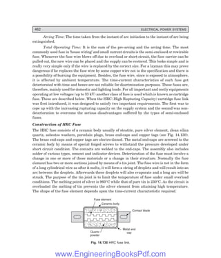 D-8N-SYSTEM1SYS14-5.PM6.5
462 ELECTRICAL POWER SYSTEMS
Arcing Time: The time taken from the instant of arc initiation to the instant of arc being
extinguished.
Total Operating Time: It is the sum of the pre-arcing and the arcing time. The most
commonly used fuse in ‘house wiring’ and small current circuits is the semi-enclosed or rewirable
fuse. Whenever the fuse wire blows off due to overload or short-circuit, the fuse carrier can be
pulled out, the new wire can be placed and the supply can be restored. This looks simple and is
really very simple only if the wire is replaced by the correct size. For a layman this may prove
dangerous if he replaces the fuse wire by some copper wire not to the specification and there is
a possibility of burning the equipment. Besides, the fuse wire, since is exposed to atmosphere,
it is affected by ambient temperature. The time-current characteristics of such fuse get
deteriorated with time and hence are not reliable for discrimination purposes. These fuses are,
therefore, mainly used for domestic and lighting loads. For all important and costly equipments
operating at low voltages (up to 33 kV) another class of fuse is used which is known as cartridge
fuse. These are described below. When the HRC (High Rupturing Capacity) cartridge fuse link
was first introduced, it was designed to satisfy two important requirements. The first was to
cope up with the increasing rupturing capacity on the supply system and the second was non-
deterioration to overcome the serious disadvantages suffered by the types of semi-enclosed
fuses.
Construction of HRC Fuse
The HRC fuse consists of a ceramic body usually of steatite, pure silver element, clean silica
quartz, asbestos washers, porcelain plugs, brass end-caps and copper tags (see Fig. 14.130).
The brass end-caps and copper tags are electro-tinned. The metal end-caps are screwed to the
ceramic body by means of special forged screws to withstand the pressure developed under
short circuit condition. The contacts are welded to the end-caps. The assembly also includes
solder of various types, cement and indicator devices. Deterioration of the fuse must involve a
change in one or more of these materials or a change in their structure. Normally the fuse
element has two or more sections joined by means of a tin joint. The fuse wire is not in the form
of a long cylindrical wire as after it melts, it will form a string of droplets and will result into an
arc between the droplets. Afterwards these droplets will also evaporate and a long arc will be
struck. The purpose of the tin joint is to limit the temperature of fuse under small overload
conditions. The melting point of silver is 960°C while that of pure tin is 230°C. As the circuit is
overloaded the melting of tin prevents the silver element from attaining high temperature.
The shape of the fuse element depends upon the time-current characteristic required.
Fuse element
Ceramic body
Contact blade
Metal end
cap
Quartz
powder
Fig. 14.130 HRC fuse link.
www.EngineeringBooksPdf.com
 