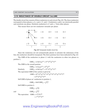 LINE CONSTANT CALCULATIONS 31
2.10 INDUCTANCE OF DOUBLE CIRCUIT 3-φ
φ
φ
φ
φ LINE
The double circuit line consists of three conductors in each circuit (Fig. 2.9). The three conductors
correspond to three phases, a, b, c and a′, b′, and c′. Conductors a and a′ are electrically parallel
and constitute one phase. Similarly conductors b, b′ and c, c′ form other phases.
This means there are two conductors (strands) per phase.
a c¢
b b¢
c a¢
c b¢
a a¢
b c¢
b a¢
c c¢
a b¢
1 2 3
h
h
g
g
d
d
f
f
Fig. 2.9 Transposed double circuit line.
Since the conductors are not symmetrically placed, to calculate the inductance of the
line, the conductors should be transposed. The three positions have been indicated in Fig. 2.9.
The GMD of the conductors in phase ‘a’ with the conductors in other two phases in
position 1,
GMD1 = (d⋅2d⋅h⋅g)1/4 = 21/4 d1/2 g1/4 h1/4
The GMD in the second position
GMD2 = (d⋅d⋅g⋅g)1/4 = d1/2 g1/2
Similarly GMD3 = (d⋅2d⋅h⋅g)1/4 = 21/4 d1/2 g1/4 h1/4
The equivalent GMD of the system is given by
GMD = {21/4 d1/2 g1/4 h1/4 d1/2 g1/2 21/4 d1/2 g1/4 h1/4}1/3
= 21/6 d1/2 g1/3 h1/6
Self GMD of phase aa′ conductors in position 1,
GMR1 = Self GMD1 = r f
′
Self GMD in position 2.
GMR2 = r h
′
and GMR3 = r f
′
The equivalent GMR = (r′3f 2h)1/6
= r′1/2 f1/3 h1/6
www.EngineeringBooksPdf.com
 