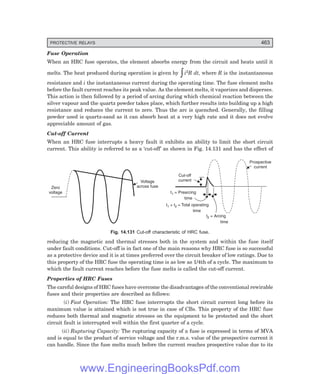D-8N-SYSTEM1SYS14-5.PM6.5
PROTECTIVE RELAYS 463
Fuse Operation
When an HRC fuse operates, the element absorbs energy from the circuit and heats until it
melts. The heat produced during operation is given by zi2R dt, where R is the instantaneous
resistance and i the instantaneous current during the operating time. The fuse element melts
before the fault current reaches its peak value. As the element melts, it vaporizes and disperses.
This action is then followed by a period of arcing during which chemical reaction between the
silver vapour and the quartz powder takes place, which further results into building up a high
resistance and reduces the current to zero. Thus the arc is quenched. Generally, the filling
powder used is quartz-sand as it can absorb heat at a very high rate and it does not evolve
appreciable amount of gas.
Cut-off Current
When an HRC fuse interrupts a heavy fault it exhibits an ability to limit the short circuit
current. This ability is referred to as a ‘cut-off’ as shown in Fig. 14.131 and has the effect of
Voltage
across fuse
Zero
voltage
Cut-off
current
t + t = Total operating
time
1 2
t = Prearcing
time
1
t = Arcing
time
2
Prospective
current
Fig. 14.131 Cut-off characteristic of HRC fuse.
reducing the magnetic and thermal stresses both in the system and within the fuse itself
under fault conditions. Cut-off is in fact one of the main reasons why HRC fuse is so successful
as a protective device and it is at times preferred over the circuit breaker of low ratings. Due to
this property of the HRC fuse the operating time is as low as 1/4th of a cycle. The maximum to
which the fault current reaches before the fuse melts is called the cut-off current.
Properties of HRC Fuses
The careful designs of HRC fuses have overcome the disadvantages of the conventional rewirable
fuses and their properties are described as follows:
(i) Fast Operation: The HRC fuse interrrupts the short circuit current long before its
maximum value is attained which is not true in case of CBs. This property of the HRC fuse
reduces both thermal and magnetic stresses on the equipment to be protected and the short
circuit fault is interrupted well within the first quarter of a cycle.
(ii) Rupturing Capacity: The rupturing capacity of a fuse is expressed in terms of MVA
and is equal to the product of service voltage and the r.m.s. value of the prospective current it
can handle. Since the fuse melts much before the current reaches prospective value due to its
www.EngineeringBooksPdf.com
 