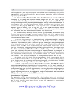 D-8N-SYSTEM1SYS14-5.PM6.5
464 ELECTRICAL POWER SYSTEMS
cut-off property, it is clear that a fuse is never called upon to carry a current equal to its ruptur-
ing capacity. It is to be noted here that the rupturing capacity of a breaker is different from the
rupturing capacity of a fuse.
(iii) Non-deterioration: This means that all the characteristics of the fuse are maintained
throughout its life. As the fuses are called upon to function only once in a while, it is most
essential that they should preserve their characteristics throughout their useful life. This also
implies that they should not operate inadvertently when carrying normal load currents as so
often happens with a rewirable fuse which may fail due to oxidation and reduction of cross-
sectional area. This property of HRC fuses is very important and is achieved by the hermetic
sealing of the silver element within the fuse body with the help of special cementing and the
soldering of the end caps. It has been found that HRC fuses maintain non-deterioration prop-
erty unimpaired even after approximately 20 years of their manufacture.
(iv) Low-temperature Operation: This is required to eliminate the deterioration of the
fuses and to prevent overheating of associated contacts. This is achieved by employing fabri-
cated elements of pure silver which are specially designed to give a low temperature rise when
carrying their full-rated current.
(v) Accurate Discrimination: By this characteristic is meant that an HRC fuse on a
distribution system will isolate the faulty section from the healthy section whenever a fault
takes place. In case of an HRC fuse it is found that the time of operation is inversely proportional
to the prospective short circuit current over a much wider range of fault condition and, within
practical limits, while the values of prospective short circuit current increase, the time of
operation will continue to decrease without reaching a definite minimum. This means that a
fuse of low current rating will blow before a fuse of a higher rating, no matter how heavy the
fault. It is, therefore, desirable while designing the installation from the view point of
discrimination to use fuses of the same design and characteristics throughout, which will ensure
that time-current characteristics of each succeeding current size will not cross and the
characteristics will be parallel to one another up to the maximum values of fault current.
Arc Voltage within Safe Limits: Whenever an inductive circuit is inter-rupted, there is
likelihood of large voltages induced. The magnitude of such voltages depend upon the magnitude
of the short circuit to be interrupted and the circuit constants. A careful design of the HRC
fuse controls these overvoltages and keeps them within safe limits.
Low Cost: It is known that because of the cut-off characteristics of the HRC fuse, for the
same rupturing capacity the actual current to be interrupted by an HRC fuse is much less as
compared to any other interrupting device and hence it is less expensive as compared to other
interrupting devices. It is, therefore, usual to employ a circuit breaker of low rupturing capacity
backed up by an HRC fuse where circuit breakers are necessary for other reasons. A combination
of these two circuit interrupting devices works as follows. Whenever there is an overload the
CB trips whereas for short circuits the HRC fuse operates.
Applications of HRC Fuses
The applications of HRC fuses are enormous but a few very important are: (i) protection of
cables, (ii) protection of bus bars, (iii) protection of industrial distribution system, (iv) contactor
gear for motor control, (v) earth faults—both of low and high magnitude, (vi) semiconductor
rectifiers and (vii) aircraft.
www.EngineeringBooksPdf.com
 