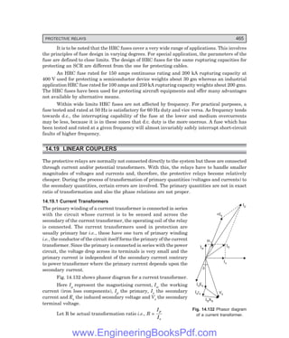 D-8N-SYSTEM1SYS14-5.PM6.5
PROTECTIVE RELAYS 465
nIs
Ip
I0
Iw
Q
Iu
Is s
E
Is s
r
IS S
X
Vs
d
It is to be noted that the HRC fuses cover a very wide range of applications. This involves
the principles of fuse design in varying degrees. For special application, the parameters of the
fuse are defined to close limits. The design of HRC fuses for the same rupturing capacities for
protecting an SCR are different from the one for protecting cables.
An HRC fuse rated for 150 amps continuous rating and 200 kA rupturing capacity at
400 V used for protecting a semiconductor device weights about 30 gm whereas an industrial
application HRC fuse rated for 100 amps and 250 kA rupturing capacity weights about 200 gms.
The HRC fuses have been used for protecting aircraft equipments and offer many advantages
not available by alternative means.
Within wide limits HRC fuses are not affected by frequency. For practical purposes, a
fuse tested and rated at 50 Hz is satisfactory for 60 Hz duty and vice versa. As frequency tends
towards d.c., the interrupting capability of the fuse at the lower and medium overcurrents
may be less, because it is in these zones that d.c. duty is the more onerous. A fuse which has
been tested and rated at a given frequency will almost invariably safely interrupt short-circuit
faults of higher frequency.
14.19 LINEAR COUPLERS
The protective relays are normally not connected directly to the system but these are connected
through current and/or potential transformers. With this, the relays have to handle smaller
magnitudes of voltages and currents and, therefore, the protective relays become relatively
cheaper. During the process of transformation of primary quantities (voltages and currents) to
the secondary quantities, certain errors are involved. The primary quantities are not in exact
ratio of transformation and also the phase relations are not proper.
14.19.1 Current Transformers
The primary winding of a current transformer is connected in series
with the circuit whose current is to be sensed and across the
secondary of the current transformer, the operating coil of the relay
is connected. The current transformers used in protection are
usually primary bar i.e., these have one turn of primary winding
i.e., the conductor of the circuit itself forms the primary of the current
transformer. Since the primary is connected in series with the power
circuit, the voltage drop across its terminals is very small and the
primary current is independent of the secondary current contrary
to power transformer where the primary current depends upon the
secondary current.
Fig. 14.132 shows phasor diagram for a current transformer.
Here Iµ represent the magnetising current, Iw the working
current (iron loss components), Ip the primary, Is the secondary
current and Es the induced secondary voltage and Vs the secondary
terminal voltage.
Let R be actual transformation ratio i.e., R =
I
I
p
s
Fig. 14.132 Phasor diagram
of a current transformer.
www.EngineeringBooksPdf.com
 