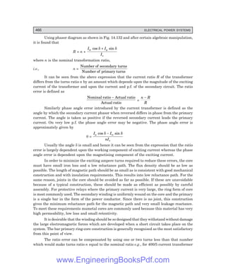 D-8N-SYSTEM1SYS14-5.PM6.5
466 ELECTRICAL POWER SYSTEMS
Using phasor diagram as shown in Fig. 14.132 and after certain algebraic manipulation,
it is found that
R = n +
I I
I
w
s
cos sin
δ δ
µ
+
where n is the nominal transformation ratio,
i.e., n =
Number of secondary turns
Number of primary turns
It can be seen from the above expression that the current ratio R of the transformer
differs from the turns ratio n by an amount which depends upon the magnitude of the exciting
current of the transformer and upon the current and p.f. of the secondary circuit. The ratio
error is defined as
Nominal ratio Actual ratio
Actual ratio
-
=
n R
R
−
Similarly phase angle error introduced by the current transformer is defined as the
angle by which the secondary current phasor when reversed differs in phase from the primary
current. The angle is taken as positive if the reversed secondary current leads the primary
current. On very low p.f. the phase angle error may be negative. The phase angle error is
approximately given by
θ =
I I
nIs
µ ω
δ δ
cos sin
−
Usually the angle δ is small and hence it can be seen from the expression that the ratio
error is largely dependent upon the working component of exciting current whereas the phase
angle error is dependent upon the magnetising component of the exciting current.
In order to minimize the exciting ampere turns required to reduce these errors, the core
must have small iron loss and a low reluctance path. The flux density should be as low as
possible. The length of magnetic path should be as small as is consistent with good mechanical
construction and with insulation requirements. This results into low reluctance path. For the
same reason, joints in the core should be avoided as far as possible. If these are unavoidable
because of a typical construction, these should be made as efficient as possibly by careful
assembly. For protective relays where the primary current is very large, the ring form of core
is most commonly used. The secondary winding is uniformly wound on the core and the primary
is a single bar in the form of the power conductor. Since there is no joint, this construction
gives the minimum reluctance path for the magnetic path and very small leakage reactance.
To meet these requirements mumetal cores are commonly used because this material has very
high permeability, low loss and small retentivity.
It is desirable that the winding should be so designed that they withstand without damage
the large electromagnetic forces which are developed when a short circuit takes place on the
system. The bar primary ring-core construction is generally recognised as the most satisfactory
from this point of view.
The ratio error can be compensated by using one or two turns less than that number
which would make turns ratio n equal to the nominal ratio e.g., for 400/5 current transformer
www.EngineeringBooksPdf.com
 