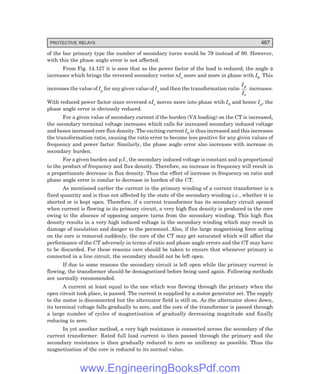 D-8N-SYSTEM1SYS14-5.PM6.5
PROTECTIVE RELAYS 467
of the bar primary type the number of secondary turns would be 79 instead of 80. However,
with this the phase angle error is not affected.
From Fig. 14.127 it is seen that as the power factor of the load is reduced, the angle φ
increases which brings the reversed secondary vector nIs more and more in phase with I0. This
increases the value of Ip for any given value of Is and then the transformation ratio
I
I
p
s
increases.
With reduced power factor since reversed nIs moves more into phase wtih I0 and hence Ip, the
phase angle error is obviously reduced.
For a given value of secondary current if the burden (VA loading) on the CT is increased,
the secondary terminal voltage increases which calls for increased secondary induced voltage
and hence increased core flux density. The exciting current I0 is thus increased and this increases
the transformation ratio, causing the ratio error to become less positive for any given values of
frequency and power factor. Similarly, the phase angle error also increases with increase in
secondary burden.
For a given burden and p.f., the secondary induced voltage is constant and is proportional
to the product of frequency and flux density. Therefore, an increase in frequency will result in
a proportionate decrease in flux density. Thus the effect of increase in frequency on ratio and
phase angle error is similar to decrease in burden of the CT.
As mentioned earlier the current in the primary winding of a current transformer is a
fixed quantity and is thus not affected by the state of the secondary winding i.e., whether it is
shorted or is kept open. Therefore, if a current transformer has its secondary circuit opened
when current is flowing in its primary circuit, a very high flux density is produced in the core
owing to the absence of opposing ampere turns from the secondary winding. This high flux
density results in a very high induced voltage in the secondary winding which may result in
damage of insulation and danger to the personnel. Also, if the large magnetising force acting
on the core is removed suddenly, the core of the CT may get saturated which will affect the
performance of the CT adversely in terms of ratio and phase angle errors and the CT may have
to be discarded. For these reasons care should be taken to ensure that whenever primary is
connected in a line circuit, the secondary should not be left open.
If due to some reasons the secondary circuit is left open while the primary current is
flowing, the transformer should be demagnetised before being used again. Following methods
are normally recommended.
A current at least equal to the one which was flowing through the primary when the
open circuit took place, is passed. The current is supplied by a motor generator set. The supply
to the motor is disconnected but the alternator field is still on. As the alternator slows down,
its terminal voltage falls gradually to zero, and the core of the transformer is passed through
a large number of cycles of magnetisation of gradually decreasing magnitude and finally
reducing to zero.
In yet another method, a very high resistance is connected across the secondary of the
current transformer. Rated full load current is then passed through the primary and the
secondary resistance is then gradually reduced to zero as uniformy as possible. Thus the
magnetisation of the core is reduced to its normal value.
www.EngineeringBooksPdf.com
 