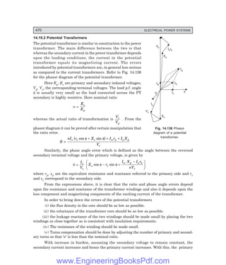 D-8N-SYSTEM1SYS14-5.PM6.5
470 ELECTRICAL POWER SYSTEMS
Vp
Ep
Iprp
Ip
I0
Iw
Iu
Is
Es
f
f
Vs
14.19.2 Potential Transformers
The potential transformer is similar in construction to the power
transformer. The main difference between the two is that
whereas the secondary current in the power transformer depends
upon the loading conditions, the current in the potential
transformer equals its magnetising current. The errors
introduced by potential transformers are, in general less serious
as compared to the current transformers. Refer to Fig. 14.136
for the phasor diagram of the potential transformer.
Here Ep, Es are primary and secondary induced voltages,
Vp, Vs, the corresponding terminal voltages. The load p.f. angle
φ is usually very small as the load connected across the PT
secondary is highly resistive. Here nominal ratio
n =
E
E
s
p
whereas the actual ratio of transformation is
V
V
s
p
. From the
phasor diagram it can be proved after certain manipulation that
the ratio error.
R =
nI r X I r I X
V
s s s w p p
s
[ cos sin ]
φ φ µ
+ + +
Similarly, the phase angle error which is defined as the angle between the reversed
secondary terminal voltage and the primary voltage, is given by
θ =
I
V
s
s
X r
I X I r
nV
s s
w p p
s
cos sin
φ φ
µ
− +
−
F
HG
I
KJ
where rp, xp are the equivalent resistance and reactance referred to the primary side and rs
and xs correspond to the secondary side.
From the expressions above, it is clear that the ratio and phase angle errors depend
upon the resistance and reactance of the transformer windings and also it depends upon the
loss component and magnetising components of the exciting current of the transformer.
In order to bring down the errors of the potential transformers
(i) the flux density in the core should be as low as possible.
(ii) the reluctance of the transformer core should be as low as possible.
(iii) the leakage reactance of the two windings should be made small by placing the two
windings as close together as is consistent with insulation requirements.
(iv) The resistance of the winding should be made small.
(v) Turns compensation should be done by adjusting the number of primary and second-
ary turns so that ‘n’ is less than the nominal ratio.
With increase in burden, assuming the secondary voltage to remain constant, the
secondary current increases and hence the primary current increases. With this, the primary
Fig. 14.136 Phasor
diagram of a potential
transformer.
www.EngineeringBooksPdf.com
 