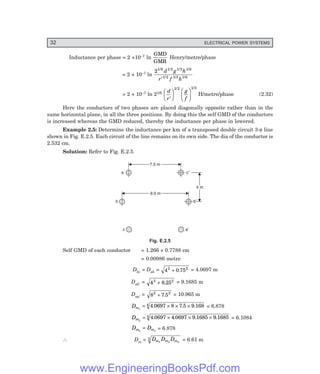 32 ELECTRICAL POWER SYSTEMS
Inductance per phase = 2 ×10–7 ln
GMD
GMR
Henry/metre/phase
= 2 × 10–7 ln
21/6 1/2 1/3 1/6
1/2 1/3 1/6
d g h
r f h
′
= 2 × 10–7 ln 21/6 d
r
g
f
′
F
H
G I
K
J F
H
G I
K
J
1/2 1/3
H/metre/phase (2.32)
Here the conductors of two phases are placed diagonally opposite rather than in the
same horizontal plane, in all the three positions. By doing this the self GMD of the conductors
is increased whereas the GMD reduced, thereby the inductance per phase in lowered.
Example 2.5: Determine the inductance per km of a transposed double circuit 3-φ line
shown in Fig. E.2.5. Each circuit of the line remains on its own side. The dia of the conductor is
2.532 cm.
Solution: Refer to Fig. E.2.5.
7.5 m
7.5 m
9.0 m
9.0 m
4 m
4 m
a c¢
b b¢
c a¢
Fig. E.2.5
Self GMD of each conductor = 1.266 × 0.7788 cm
= 0.00986 metre
Dbc = Dab = 4 0 75
2 2
+ . = 4.0697 m
Dab′ = 4 8 25
2 2
+ . = 9.1685 m
Daa′ = 8 7 5
2 2
+ . = 10.965 m
Dm1
4 0697 8 7 5 9 168
4
= × × ×
. . . = 6.878
Dm2
4 0697 4 0697 9 1685 9 1685
4
= × × ×
. . . . = 6.1084
D D
m m
3 1
= = 6.878
∴ Dm = D D D
m m m
1 2 3
3 = 6.61 m
www.EngineeringBooksPdf.com
 