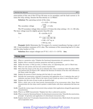 D-8N-SYSTEM1SYS14-5.PM6.5
PROTECTIVE RELAYS 473
cross-section of the core if the CT has 50 turns on its secondary and the fault current is 15
times the relay setting. Assume the flux density as 1.4 Wb/m2.
Solution: The operating current of the relay
= 5 × 0.25 = 1.25 Amp.
The secondary voltage =
5
125
VA
.
= 4 volts
The CT secondary voltage when current is 15 times the relay setting = 15 × 4 = 60 volts.
The knee voltage must be slightly greater than 60 volts.
Now E = 4.44 Bm A f N
∴ A =
60
4 44 14 50 50
. .
× × ×
= 3.86 × 10–3 sq. m
= 38.6 sq. cms.
Example 14.11: Determine the VA output of a current transformer having a ratio of
100 : 5 and secondary resistance of 0.1 ohm. The resistance of the connecting lead is 0.1 ohm
and the relay burden is 5 VA.
Solution: Here output voltages are 52 (0.1 + 0.1) + 5 = 10 VA. Ans.
PROBLEMS
14.1. What is a protective relay ? Explain the functional characteristics of a protective relay.
14.2. Explain what is meant by primary protection and back up protection.
14.3. Define the terms: (i) Pick up value, (ii) Reset value, (iii) Operating time, and (iv) Reset time.
14.4. What are unit system and non-unit system of protection?
14.5. Show that the torque on the disc of an induction disc relay is maximum when the phase differ-
ence between the two fluxes is 90°. Indicate the direction of rotation of the disc with reference to
the fluxes under the poles.
14.6. Explain the process of fault clearing with the help of a neat sketch.
14.7. Describe the construction, principle of operation and application of an (i) induction disc and (ii)
induction cup type of relay. What is the ratio of reset to pick up value in case of these relays ?
14.8. Explain why the ratio of reset to pick up should be high.
14.9. Write a short note on the time-current characteristics of an overcurrent relay. Draw these
characteristics for the relays used to protect a radial feeder with three substations fed from one
end.
14.10. Classify the various types of overcurrent relays and give their applications alongwith approximate
characteristics.
14.11. What is an IDMT characteristic ? Explain how this is achieved in practice.
14.12. What is meant by ‘directional feature’ of a directional overcurrent relay ? Describe the construction,
principle of operation and application of a directional overcurrent relay.
14.13. Explain clearly the V-I and polar characteristics of a directional relay. Mark clearly the operation
and no-operation zones.
www.EngineeringBooksPdf.com
 