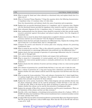 D-8N-SYSTEM1SYS14-5.PM6.5
474 ELECTRICAL POWER SYSTEMS
14.14. What is meant by ‘dead zone’ when referred to a directional relay and explain clearly how it is
taken care of.
14.15. What is Universal Torque Equation ? Using this equation derive the following characteristics:
(i) impedance relay; (ii) reactance relay; (iii) mho relay.
Draw the characteristics and indicate clearly the zones of operation and no-operation.
14.16. Explain how you provide directional feature to (i) impedance, and (ii) reactance relay. Explain
why the directional feature provided for impedance relay cannot be used for a reactance relay.
14.17. Draw schematic diagrams for the (i) impedance relay, (ii) reactance, relay and (iii) mho relay.
14.18. Show mathematically how the distance relays should be connected so that they provide equally
sensitive protection against three-phase and phase-to-phase faults. Give the diagram of
connections also.
14.19. Explain what is meant by phase fault compensation as applied to distance protection. Why is it
necessary and how can it be achieved ? Give the diagram of connections.
14.20. Explain clearly the basic principle of operation of a differential relay. Explain the working of this
type of relay for (i) an internal fault, and (ii) a through fault.
14.21. Compare the merits and demerits of various pilot wire relaying schemes for protecting
transmission lines.
14.22. What is meant by per cent bias ? How is this achieved in practice in differential relay ? Under
what circumstances is a percentage differential relay preferred over the differential relay ?
14.23. Explain clearly the basic principle of operation of a percentage differential relay for (i) internal
fault, and (ii) through fault.
14.24. Give various schemes of protection for feeders and compare their performance.
14.25. What is meant by (i) time-graded, (ii) current graded, and (iii) time-current graded system ?
Explain why time-current graded system is normally preferred over the other systems of
protection ?
14.26. Explain clearly how the selection of current and time settings is done in a time-current graded
system ?
14.27. Give schemes of protection for a parallel feeder fed from (i) one end, and (ii) both the ends.
14.28. Give a scheme of protection for a ring main having three substations and fed from one end.
Explain whether the same scheme could be used if the ring mains were fed from more than one
end.
14.29. What is meant by 3-zone protection ? Give such schemes of protection for (i) short length lines,
(ii) medium length lines, and (iii) long lines. Give schematic diagrams of contact circuits and
explain their principle of operation for these schemes.
14.30. Explain the carrier system of protection. With a block diagram and neat sketches discuss how
the phase comparison scheme can be used for protecting a feeder fed from (i) one end, and
(ii) both the ends. What is the basis for the choice of frequency in power line carrier system ?
Explain whether this scheme can be used for the protection of underground cables.
14.31. Explain the principle of Merz-Price system of protection used for power transformers. What are
the limitations of this scheme and how are they overcome ?
14.32. Describe, with a neat diagram, a circulating-current protection scheme for a 3-phase, 1 MVA, 11
kV/400 volts delta-star transformer. If the current transformers have a nominal secondary current
of 5 amps, calculate their ratios.
14.33. A 3-phase 66/11 kV star-delta connected transformer is protected by Merz-price Protection System.
The CTs on the LT side have a ratio of 420/5 amps. Show that the CTs on the HT side will have
a ratio of 70 : 5/ 3 .
www.EngineeringBooksPdf.com
 