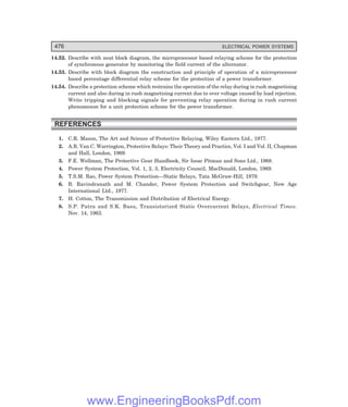 D-8N-SYSTEM1SYS14-5.PM6.5
476 ELECTRICAL POWER SYSTEMS
14.52. Describe with neat block diagram, the microprocessor based relaying scheme for the protection
of synchronous generator by monitoring the field current of the alternator.
14.53. Describe with block diagram the construction and principle of operation of a microprocessor
based percentage differential relay scheme for the protection of a power transformer.
14.54. Describe a protection scheme which restrains the operation of the relay during in rush magnetising
current and also during in rush magnetising current due to over voltage caused by load rejection.
Write tripping and blocking signals for preventing relay operation during in rush current
phenomenon for a unit protection scheme for the power transformer.
REFERENCES
1. C.R. Mason, The Art and Science of Protective Relaying, Wiley Eastern Ltd., 1977.
2. A.R. Van C. Warrington, Protective Relays: Their Theory and Practice, Vol. I and Vol. II, Chapman
and Hall, London, 1969.
3. F.E. Wellman, The Protective Gear Handbook, Sir Issac Pitman and Sons Ltd., 1968.
4. Power System Protection, Vol. 1, 2, 3, Electricity Council, MacDonald, London, 1969.
5. T.S.M. Rao, Power System Protection—Static Relays, Tata McGraw-Hill, 1979.
6. B. Ravindranath and M. Chander, Power System Protection and Switchgear, New Age
International Ltd., 1977.
7. H. Cotton, The Transmission and Distribution of Electrical Energy.
8. S.P. Patra and S.K. Basu, Transistorized Static Overcurrent Relays, Electrical Times.
Nov. 14, 1963.
www.EngineeringBooksPdf.com
 
