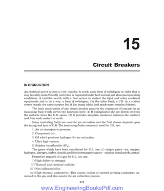 INTRODUCTION
An electrical power system is very complex. It needs some form of switchgear in order that it
may be safely and efficiently controlled or regulated under both normal and abnormal operating
conditions. A tumbler switch with a fuse serves to control the light and other electrical
equipments and is, in a way, a form of switchgear. On the other hand, a C.B. in a station
serves exactly the same purpose but it has many added and much more complex features.
The basic construction of any circuit breaker requires the separation of contacts in an
insulating fluid which serves two functions here: (1) It extinguishes the arc drawn between
the contacts when the C.B. opens. (2) It provides adequate insulation between the contacts
and from each contact to earth.
Many insulating fluids are used for arc extinction and the fluid chosen depends upon
the rating and type of C.B. The insulating fluids commonly used for C.B. are:
1. Air at atmospheric pressure.
2. Compressed air.
3. Oil which produces hydrogen for arc extinction.
4. Ultra high vacuum.
5. Sulphur hexafluoride (SF6).
The gases which have been considered for C.B. are: (i) simple gases—air, oxygen,
hydrogen, nitrogen, carbon dioxide; and (ii) electronegative gases—sulphur hexafluoride, arcton.
Properties required of a gas for C.B. use are:
(i) High dielectric strength.
(ii) Thermal and chemical stability.
(iii) Non-inflammability.
(iv) High thermal conductivity: This assists cooling of current carrying conductors im-
mersed in the gas and also assists the arc extinction process.
478
15
Circuit Breakers
www.EngineeringBooksPdf.com
 
