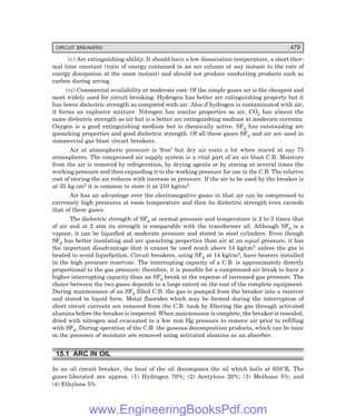 D-8N-SYSTEM1SYS15-1.PM6.5
CIRCUIT BREAKERS 479
(v) Arc extinguishing ability: It should have a low dissociation temperature, a short ther-
mal time constant (ratio of energy contained in an arc column at any instant to the rate of
energy dissipation at the same instant) and should not produce conducting products such as
carbon during arcing.
(vi) Commercial availability at moderate cost: Of the simple gases air is the cheapest and
most widely used for circuit breaking. Hydrogen has better arc extinguishing property but it
has lower dielectric strength as compared with air. Also if hydrogen is contaminated with air,
it forms an explosive mixture. Nitrogen has similar properties as air, CO2 has almost the
same dielectric strength as air but is a better arc extinguishing medium at moderate currents.
Oxygen is a good extinguishing medium but is chemically active. SF6 has outstanding arc
quenching properties and good dielectric strength. Of all these gases SF6 and air are used in
commercial gas blast circuit breakers.
Air at atmospheric pressure is ‘free’ but dry air costs a lot when stored at say 75
atmospheres. The compressed air supply system is a vital part of an air blast C.B. Moisture
from the air is removed by refrigeration, by drying agents or by storing at several times the
working pressure and then expanding it to the working pressure for use in the C.B. The relative
cost of storing the air reduces with increase in pressure. If the air to be used by the breaker is
at 35 kg cm2 it is common to store it at 210 kg/cm2.
Air has an advantage over the electronegative gases in that air can be compressed to
extremely high pressures at room temperature and then its dielectric strength even exceeds
that of these gases.
The dielectric strength of SF6 at normal pressure and temperature is 2 to 3 times that
of air and at 2 atm its strength is comparable with the transformer oil. Although SF6 is a
vapour, it can be liquefied at moderate pressure and stored in steel cylinders. Even though
SF6 has better insulating and arc quenching properties than air at an equal pressure, it has
the important disadvantage that it cannot be used much above 14 kg/cm2 unless the gas is
heated to avoid liquefaction. Circuit breakers, using SF6 at 14 kg/cm2, have heaters installed
in the high pressure reservoir. The interrupting capacity of a C.B. is approximately directly
proportional to the gas pressure; therefore, it is possible for a compressed-air break to have a
higher interrupting capacity than an SF6 break at the expense of increased gas pressure. The
choice between the two gases depends to a large extent on the cost of the complete equipment.
During maintenance of an SF6 filled C.B. the gas is pumped from the breaker into a receiver
and stored in liquid form. Metal fluorides which may be formed during the interruption of
short circuit currents are removed from the C.B. tank by filtering the gas through activated
alumina before the breaker is inspected. When maintenance is complete, the breaker is resealed,
dried with nitrogen and evacuated to a few mm Hg pressure to remove air prior to refilling
with SF6. During operation of the C.B. the gaseous decomposition products, which can be toxic
in the presence of moisture are removed using activated alumina as an absorber.
15.1 ARC IN OIL
In an oil circuit breaker, the heat of the oil decomposes the oil which boils at 658°K. The
gases liberated are approx. (1) Hydrogen 70%; (2) Acetylene 20%; (3) Methane 5%; and
(4) Ethylene 5%.
www.EngineeringBooksPdf.com
 