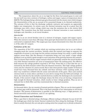 D-8N-SYSTEM1SYS15-1.PM6.5
480 ELECTRICAL POWER SYSTEMS
The temperature about the arc is too high for the three last-named gases to exist and
the arc itself runs into a mixture of hydrogen, carbon and copper vapour at temperature above
6000°K. The hydrogen being a diatomic gas gets dissociated into the atomic state which changes
the characteristics of the arc on account of its associated change in its thermal conductivity.
The outcome of this is that the discharge suddenly contracts and acquires an appreciably
higher core temperature. In certain cases the thermal ionization may be so great that the
discharge runs with a lower voltage which may stop the ionization due to the electric field
strength. The transition from the field ionization to thermal ionization is most marked in
hydrogen and, therefore, in oil circuit breakers.
Arcs in Air
The arc in an air circuit breaker runs in a mixture of nitrogen, oxygen and copper vapour.
When the current is more than 100 amps, these gases get dissociated into atoms and the arc is
contracted as explained above. The oxygen gas may remain dissociated even when the current
is of the order of 1 ampere.
Initiation of the Arc
The separation of the C.B. contacts which are carrying current gives rise to an arc without
changing much the current waveform. Initially when the contacts just begin to separate the
magnitude of current is very large but the contact resistance being very small, a small voltage
appears across them. But the distance of separation being very very small, a large voltage
gradient is set up which is good enough to cause ionization of the particles between the contacts.
Also it is known that with the copper contacts which are generally used for the circuit breakers
very little thermal ionization can occur at temperature below the melting point. For effective
field emission the voltage gradient required is 106 V/cm. From this it is clear that the arc is
initiated by the field emission rather than the thermal ionization. This high voltage gradient
exists only for a fraction of a micro-second. But in this short period a large number of electrons
would have been liberated from the cathode and these electrons while reaching anode, on
their way would have collided with the atoms and molecules of the gases. Thus each emitted
electron tends to create others and these in turn derive energy from the field and multiply. In
short, the work done by the initially emitted electrons enables the discharge to be maintained.
Finally, if the current is high, the discharge attains the form of an arc having a temperature
high enough for thermal ionization, which results in lower voltage gradient. Thus an arc is
initiated due to field effect and then maintained due to thermal ionization.
Deionization
As discussed above, the arc consists of ionized particles of gases. This arc can be interrupted if
the contact gap could be deionized. This is the basic principle of arc interruption in all circuit
breakers. The process of deionization is possible in the following ways: (i) high pressure, (ii)
forced convection and turbulence, and (iii) arc splitting.
Forced Convection and Turbulence
When a gas blast is directed along a discharge, efficient cooling is obtained. In case of oil C.B.
the hydrogen gas which has better thermal conductivity flows along the discharge. If the gas
blast is axially directed, this not only gives cooling action but compels arc to shrink in diameter
www.EngineeringBooksPdf.com
 
