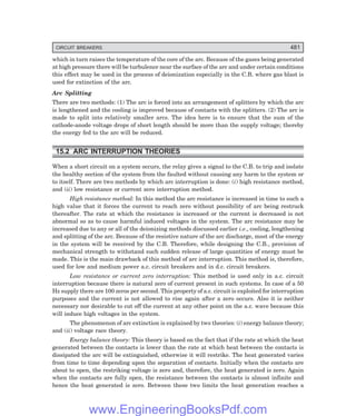 D-8N-SYSTEM1SYS15-1.PM6.5
CIRCUIT BREAKERS 481
which in turn raises the temperature of the core of the arc. Because of the gases being generated
at high pressure there will be turbulence near the surface of the arc and under certain conditions
this effect may be used in the process of deionization especially in the C.B. where gas blast is
used for extinction of the arc.
Arc Splitting
There are two methods: (1) The arc is forced into an arrangement of splitters by which the arc
is lengthened and the cooling is improved because of contacts with the splitters. (2) The arc is
made to split into relatively smaller arcs. The idea here is to ensure that the sum of the
cathode-anode voltage drops of short length should be more than the supply voltage; thereby
the energy fed to the arc will be reduced.
15.2 ARC INTERRUPTION THEORIES
When a short circuit on a system occurs, the relay gives a signal to the C.B. to trip and isolate
the healthy section of the system from the faulted without causing any harm to the system or
to itself. There are two methods by which arc interruption is done: (i) high resistance method,
and (ii) low resistance or current zero interruption method.
High resistance method: In this method the arc resistance is increased in time to such a
high value that it forces the current to reach zero without possibility of arc being restruck
thereafter. The rate at which the resistance is increased or the current is decreased is not
abnormal so as to cause harmful induced voltages in the system. The arc resistance may be
increased due to any or all of the deionizing methods discussed earlier i.e., cooling, lengthening
and splitting of the arc. Because of the resistive nature of the arc discharge, most of the energy
in the system will be received by the C.B. Therefore, while designing the C.B., provision of
mechanical strength to withstand such sudden release of large quantities of energy must be
made. This is the main drawback of this method of arc interruption. This method is, therefore,
used for low and medium power a.c. circuit breakers and in d.c. circuit breakers.
Low resistance or current zero interruption: This method is used only in a.c. circuit
interruption because there is natural zero of current present in such systems. In case of a 50
Hz supply there are 100 zeros per second. This property of a.c. circuit is exploited for interruption
purposes and the current is not allowed to rise again after a zero occurs. Also it is neither
necessary nor desirable to cut off the current at any other point on the a.c. wave because this
will induce high voltages in the system.
The phenomenon of arc extinction is explained by two theories: (i) energy balance theory;
and (ii) voltage race theory.
Energy balance theory: This theory is based on the fact that if the rate at which the heat
generated between the contacts is lower than the rate at which heat between the contacts is
dissipated the arc will be extinguished, otherwise it will restrike. The heat generated varies
from time to time depending upon the separation of contacts. Initially when the contacts are
about to open, the restriking voltage is zero and, therefore, the heat generated is zero. Again
when the contacts are fully open, the resistance between the contacts is almost infinite and
hence the heat generated is zero. Between these two limits the heat generation reaches a
www.EngineeringBooksPdf.com
 