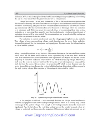 D-8N-SYSTEM1SYS15-1.PM6.5
482 ELECTRICAL POWER SYSTEMS
maximum. Now, if the heat so generated could be removed by cooling, lengthening and splitting
the arc at a rate faster than the generation the arc is extinguished.
Voltage race theory: The arc, as is said earlier, is due to the ionization of the gap between
the contacts. Effectively the resistance in the initial stages is small and as the contacts separate,
resistance is increasing. The problem here is to remove the electrons and ions from the contact
gap immediately after the current reaches zero. Because it is this stage where the ionization
is at minimum and if the ions could be removed either by recombining them into neutral
molecules or by sweeping them away by inserting insulation at a rate faster than the rate of
ionization, the arc will be interrupted. The recombination can be accelerated by cooling and
increasing the pressure in the arc space.
The ionization at current zero depends upon the voltage appearing between the contacts.
This voltage is known as restriking voltage which depends upon the power factor and other
factors of the circuit like the inductance and capacitance. The expression for voltage is given
by (for a lossless system)
v = V 1−
F
H
G I
K
J
cos
t
LC
where v = restriking voltage at any instant t, V the value of voltage at the instant of interruption
and L and C are the series inductance and shunt capacitance up to the fault point. It can be
seen that lower the value of the inductance and capacitance the higher will be the natural
frequency of oscillation and more severe will be the effect of restriking voltage. Therefore, a
fault near the source is more severe from the view-point of arc interruption as compared to a
fault far from the source. It is seen that v is a function of V which in turn depends upon the
power factor of the system. In case the system is highly lagging, this voltage will correspond to
the peak system voltage. The variation of this voltage is shown in Fig. 15.1(a).
v(t)
2 Vm
t
t = LC
pÖ
Fig. 15.1 (=) Restriking voltage across breaker contacts.
In the analysis in Section 12.3 we assumed that the arc voltage across the breaker
contacts is negligible which is true in high voltage circuits where it is usually only a small
percentage of the system voltage even though in low voltage circuits it may be much more
significant. Fig. 15.1(a) shows the restriking voltage across the breaker contacts when arc
voltage is neglected and losses are also neglected. If losses are taken into account but arc
www.EngineeringBooksPdf.com
 