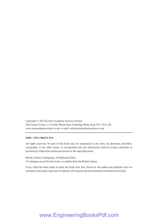 Copyright © 2012 by New Academic Science Limited
The Control Centre, 11 A Little Mount Sion, Tunbridge Wells, Kent TN1 1YS, UK
www.newacademicscience.co.uk • e-mail: info@newacademicscience.co.uk
ISBN : 978 1 906574 39 0
All rights reserved. No part of this book may be reproduced in any form, by photostat, microfilm,
xerography, or any other means, or incorporated into any information retrieval system, electronic or
mechanical,withoutthewrittenpermissionof thecopyrightowner.
British Library Cataloguing in Publication Data
A Catalogue record for this book is available from the British Library
Every effort has been made to make the book error free. However, the author and publisher have no
warrantyofanykind,expressed orimplied,withregardtothedocumentationcontainedinthisbook.
www.EngineeringBooksPdf.com
 