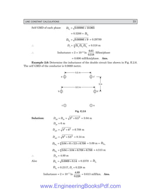LINE CONSTANT CALCULATIONS 33
Self GMD of each phase Ds1
0 00986 10 965
= ×
. .
= 0.3288 = Ds3
Ds2
0 00986 9
= ×
. = 0.29789
∴ Ds = D D D
s s s
1 2 3
3 = 0.318 m
∴ Inductance = 2 × 10–4 ln
6 61
0 318
.
.
H/km/phase
= 0.606 mH/km/phase. Ans.
Example 2.6: Determine the inductance of the double circuit line shown in Fig. E.2.6.
The self GMD of the conductor is 0.0069 metre.
5.5 m
5.5 m
6.5 m
6.5 m
3 m
3 m
a c¢
b b¢
c a
Fig. E.2.6
Solution: Dab = Dbc = 3 0 5
2 2
+ . = 3.04 m
Dac = 6 m
Dab′ = 3 6
2 2
+ = 6.708 m
Daa′ = 6 5 5
2 2
+ . = 8.14 m
Dm1
3 04 6 5 5 6 708
4
= × × ×
. . . = 5.09 m = Dm3
Dm2
3 04 3 04 6 708 6 708
4
= × × ×
. . . . = 4.515 m
∴ Dm = 4.89 m
Also Ds1
0 0069 8 14
= ×
. . = 0.2370 = Ds3
Ds2
= 0.2117, Ds = 0.228 m
Inductance = 2 × 10–7 ln
4 89
0 228
.
.
= 0.613 mH/km. Ans.
www.EngineeringBooksPdf.com
 