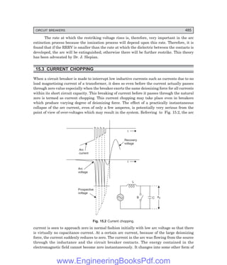 D-8N-SYSTEM1SYS15-1.PM6.5
CIRCUIT BREAKERS 485
The rate at which the restriking voltage rises is, therefore, very important in the arc
extinction process because the ionization process will depend upon this rate. Therefore, it is
found that if the RRRV is smaller than the rate at which the dielectric between the contacts is
developed, the arc will be extinguished; otherwise there will be further restrike. This theory
has been advocated by Dr. J. Slepian.
15.3 CURRENT CHOPPING
When a circuit breaker is made to interrupt low inductive currents such as currents due to no
load magnetising current of a transformer, it does so even before the current actually passes
through zero value especially when the breaker exerts the same deionizing force for all currents
within its short circuit capacity. This breaking of current before it passes through the natural
zero is termed as current chopping. This current chopping may take place even in breakers
which produce varying degree of deionizing force. The effect of a practically instantaneous
collapse of the arc current, even of only a few amperes, is potentially very serious from the
point of view of over-voltages which may result in the system. Referring to Fig. 15.2, the arc
Arc
voltage
Prospective
voltage
t
Arc
current
t
Recovery
voltage
B C eS
L
Fig. 15.2 Current chopping.
current is seen to approach zero in normal fashion initially with low arc voltage so that there
is virtually no capacitance current. At a certain arc current, because of the large deionizing
force, the current suddenly reduces to zero. The current in the arc was flowing from the source
through the inductance and the circuit breaker contacts. The energy contained in the
electromagnetic field cannot become zero instantaneously. It changes into some other form of
www.EngineeringBooksPdf.com
 