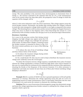 D-8N-SYSTEM1SYS15-1.PM6.5
486 ELECTRICAL POWER SYSTEMS
C
R
L
energy. The only possibility is the conversion from electromagnetic to electrostatic form of
energy i.e., the current is diverted to the capacitor from the arc. If ia is the instantaneous
value of arc current where the chop takes place, the prospective value of voltage to which the
capacitor will be charged, will be
V = ia L C
/
where L is the series inductance and C the shunt capacitance. This voltage appears across the
circuit breaker contacts. Fortunately, the breaker gap restrikes before the voltage is allowed
to reach this value (prospective voltage which normally is very high as compared to the system
voltage). The deionizing force is still in action and the current will again be chopped. Successive
chops may occur as shown in the diagram until a final chop brings the current to a zero
prematurely with no further restrike since the gap is now in an advanced stage of deionization.
Resistance Switching
As is seen in the previous section that during current
chopping very high voltages may appear across the C.B.
contacts and these voltages may endanger the operation
of the system. To reduce these voltages, a resistance across
the breaker contacts is connected as shown in Fig. 15.3.
The shunt resistor performs one or more of the following
functions:
(i) It reduces the rate of rise of restriking voltage
and thus reduces duties of the breaker.
(ii) It reduces the transient voltages during switch-
ing out inductive or capacitive loads.
(iii) In a multi-break C.B. they may be used to help to distribute the transient recovery
voltage more uniformly across the several gaps.
To reduce the transient recovery voltage requires a considerably lower value of resistor
whereas for voltage equalisation a resistor of relatively high ohmic value will be required. In
this case it is required that its resistance be low compared with the reactance of the capacitance,
shunting the breaks at the frequency of the recovery transient. It is often necessary to
compromise and make one resistor do more than one of these jobs Critical restriking voltage
damping is obtained if
R = 0.5
L
C
Example 15.1: In a system of 132 kV, the line to ground capacitance is 0.01 µF and the
inductance is 5 henries. Determine the voltage appearing across the pole of a C.B. if a
magnetising current of 5 amps (instantaneous value) is interrupted. Determine also the value
of resistance to be used across the contacts to eliminate the restriking voltage.
Solution: This is a case of conversion of electromagnetic energy into electrostatic energy
and hence the voltage appearing across breaker contacts is nothing but the voltage across the
capacitor which is given by
Fig. 15.3 Resistance
switching.
www.EngineeringBooksPdf.com
 