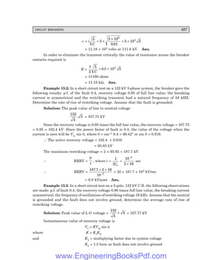 D-8N-SYSTEM1SYS15-1.PM6.5
CIRCUIT BREAKERS 487
e = i
L
C
= ×
×
= ×
5
5 10
0 01
5 10 5
6
4
.
= 11.18 × 104 volts or 111.8 kV. Ans.
In order to eliminate the transient critically the value of resistance across the breaker
contacts required is
R =
1
2
0 5 10 5
4
L
C
= ×
.
= 11180 ohms
= 11.18 kΩ. Ans.
Example 15.2: In a short circuit test on a 132 kV 3-phase system, the breaker gave the
following results: p.f. of the fault 0.4, recovery voltage 0.95 of full line value; the breaking
current is symmetrical and the restriking transient had a natural frequency of 16 kHZ.
Determine the rate of rise of restriking voltage. Assume that the fault is grounded.
Solution: The peak value of line to neutral voltage
132
3
2
. = 107.75 kV
Since the recovery voltage is 0.95 times the full line value, the recovery voltage = 107.75
× 0.95 = 102.4 kV. Since the power factor of fault is 0.4, the value of the voltage when the
current is zero will be Vm sin θ, where θ = cos–1 0.4 = 66.42° or sin θ = 0.916.
∴ The active recovery voltage = 102.4 × 0.916
= 93.85 kV
The maximum restriking voltage = 2 × 93.85 = 187.7 kV
∴ RRRV =
V
t
, where t =
1
2fn
=
10
2 16
3
−
×
sec
∴ RRRV =
187 7 2 16
10 3
. × ×
−
= 32 × 187.7 × 103 kV/sec
= 6.0 kV/µsec Ans.
Example 15.3. In a short circuit test on a 3-pole, 132 kV C.B. the following observations
are made: p.f. of fault 0.4, the recovery voltage 0.90 times full line value, the breaking current
symmetrical, the frequency of oscillations of restriking voltage 16 kHz. Assume that the neutral
is grounded and the fault does not involve ground, determine the average rate of rise of
restriking voltage.
Solution: Peak value of L-G voltage =
132
3
2
× = 107.77 kV
Instantaneous value of recovery voltage is
Vr = KVm sin φ
where K = K1K2
and K1 = multiplying factor due to system voltage
K2 = 1.5 here as fault does not involve ground
www.EngineeringBooksPdf.com
 