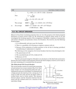 D-8N-SYSTEM1SYS15-1.PM6.5
488 ELECTRICAL POWER SYSTEMS
Air cushion
Oil level
Fixed contact
Moving contact
∴ Vr = 0.90 × 1.5 × 107.77 × 0.92 = 133.85 kV
Now fn =
1
2π LC
∴
1
π LC
= 2 × 16 × 103 = 32 × 103
The average RRRV =
2V
LC
r
π
= 2 × 133.85 × 32 × 103 kV/sec
or the average RRRV = 2 × 133.85 × 32 × 103 × 10–6 kV/µsec
= 8.566 kV/µsec. Ans.
15.4 OIL CIRCUIT BREAKER
Mineral oil has better insulating properties than air. It is this property of oil which prompted
Steinmetz to break current under oil. He immersed an ordinary knife switch in oil and
investigated the breaking capacity of the arrangement. Reliability, simplicity of construction
and relative cheapness are particular virtues of oil breakers. Oil, however, has the following
disadvantages:
1. It is inflammable and may cause fire hazards.
2. There is a possibility of its forming an explosive mixture with air.
3. Because of the production of carbon particles in the oil due to heating, periodical
reconditioning or replacement is required.
The following are the categories of oil circuit breakers that have been developed so far:
1. The plain-break oil C.B.
2. The controlled break oil C.B. or bulk oil C.B.
3. Minimum oil C.B.
The first and second categories of breakers are also known as the dead tank construction
because the tank is held at earth potential whereas the third category is known as live tank as
the tank containing oil is insulated from the ground.
The Plain-break Oil Circuit Breaker
The circuit breaker consists of a metal tank containing
oil and encloses two or more contacts (Fig. 15.4). Since
large energies are to be dissipated within the tank, a
large gaseous pressure is developed. To withstand such
a large pressure the tank has to be a strong one. It is
usual to make the tank and the top plates either of
welded sheet steel or boiler plates. The distance
between phases and the clearances between the live
metal and the earthed metal are a function of the
operating voltage.
Fig. 15.4 Schematic diagram of a plain-
break oil circuit breaker.
www.EngineeringBooksPdf.com
 